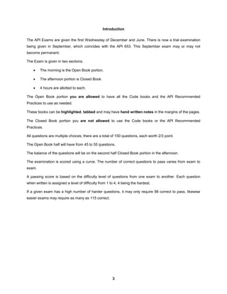 3
Introduction
The API Exams are given the first Wednesday of December and June. There is now a trial examination
being given in September, which coincides with the API 653. This September exam may or may not
become permanent.
The Exam is given in two sections.
 The morning is the Open Book portion.
 The afternoon portion is Closed Book.
 4 hours are allotted to each.
The Open Book portion you are allowed to have all the Code books and the API Recommended
Practices to use as needed.
These books can be highlighted, tabbed and may have hand written notes in the margins of the pages.
The Closed Book portion you are not allowed to use the Code books or the API Recommended
Practices.
All questions are multiple choices; there are a total of 150 questions, each worth 2/3 point.
The Open Book half will have from 45 to 55 questions.
The balance of the questions will be on the second half Closed Book portion in the afternoon.
The examination is scored using a curve. The number of correct questions to pass varies from exam to
exam.
A passing score is based on the difficulty level of questions from one exam to another. Each question
when written is assigned a level of difficulty from 1 to 4, 4 being the hardest.
If a given exam has a high number of harder questions, it may only require 98 correct to pass, likewise
easier exams may require as many as 115 correct.
 