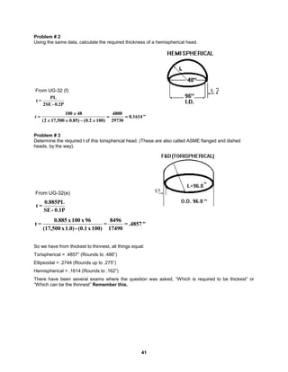 41
Problem # 2
Using the same data, calculate the required thickness of a hemispherical head.
0.2P
-
2SE
PL
=
t
From UG-32 (f)
"
1614
.
0
29730
4800
)
100
2
.
0
(
)
85
.
0
500
,
17
2
(
48
100




x
x
x
x
t
Problem # 3
Determine the required t of this torispherical head. (These are also called ASME flanged and dished
heads, by the way).
0.1P
-
SE
0.885PL
=
t
From UG-32(e)
"
.4857
=
17490
8496
=
100)
x
(0.1
-
1.0)
x
(17,500
96
x
100
x
0.885
=
t
So we have from thickest to thinnest, all things equal:
Torispherical = .4857” (Rounds to .486”)
Ellipsoidal = .2744 (Rounds up to .275”)
Hemispherical = .1614 (Rounds to .162”)
There have been several exams where the question was asked, “Which is required to be thickest” or
“Which can be the thinnest” Remember this.
 