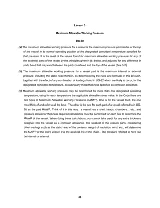 43
Lesson 3
Maximum Allowable Working Pressure
UG-98
(a) The maximum allowable working pressure for a vessel is the maximum pressure permissible at the top
of the vessel in its normal operating position at the designated coincident temperature specified for
that pressure. It is the least of the values found for maximum allowable working pressure for any of
the essential parts of the vessel by the principles given in (b) below, and adjusted for any difference in
static head that may exist between the part considered and the top of the vessel (See 3-2).
(b) The maximum allowable working pressure for a vessel part is the maximum internal or external
pressure, including the static head thereon, as determined by the rules and formulas in this Division,
together with the effect of any combination of loadings listed in UG-22 which are likely to occur, for the
designated coincident temperature, excluding any metal thickness specified as corrosion allowance.
(c) Maximum allowable working pressure may be determined for more than one designated operating
temperature, using for each temperature the applicable allowable stress value. In the Code there are
two types of Maximum Allowable Working Pressures (MAWP). One is for the vessel itself, the one
most think of and refer to all the time. The other is the one for each part of a vessel referred to in UG-
98 as the part MAWP. Think of it in this way: a vessel has a shell, heads, chambers… etc., and
pressure allowed or thickness required calculations must be performed for each one to determine the
MAWP of the vessel. When doing these calculations, you cannot take credit for any extra thickness
designed into the vessel as a corrosion allowance. The weakest of the vessels parts, considering
other loadings such as the static head of the contents, weight of insulation, wind, etc., will determine
the MAWP of the entire vessel. It is the weakest link in the chain…The pressure referred to here can
be internal or external.
 