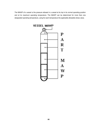 44
The MAWP of a vessel is the pressure allowed in a vessel at its top in its normal operating position
and at its maximum operating temperature. The MAWP can be determined for more than one
designated operating temperature, using for each temperature the applicable allowable stress value.
 