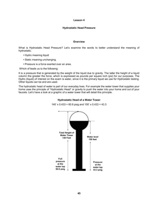 45
Lesson 4
Hydrostatic Head Pressure
Overview
What is Hydrostatic Head Pressure? Let’s examine the words to better understand the meaning of
hydrostatic.
• Hydro meaning liquid
• Static meaning unchanging.
• Pressure is a force exerted over an area.
Which of leads us to the following;
It is a pressure that is generated by the weight of the liquid due to gravity. The taller the height of a liquid
column the greater the force, which is expressed as pounds per square inch (psi) for our purposes. The
Hydro (liquid) of interest on the exam is water, since it is the primary liquid we use for Hydrostatic testing.
Other liquids can be and are used.
The hydrostatic head of water is part of our everyday lives. For example the water tower that supplies your
home uses the principle of “Hydrostatic Head” or gravity to push the water into your home and out of your
faucets. Let’s have a look at a graphic of a water tower that will detail this principle.
Hydrostatic Head of a Water Tower
140’ x 0.433 = 60.6 psig and 100’ x 0.433 = 43.3
 