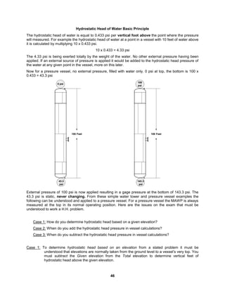 46
Hydrostatic Head of Water Basic Principle
The hydrostatic head of water is equal to 0.433 psi per vertical foot above the point where the pressure
will measured. For example the hydrostatic head of water at a point in a vessel with 10 feet of water above
it is calculated by multiplying 10 x 0.433 psi.
10 x 0.433 = 4.33 psi
The 4.33 psi is being exerted totally by the weight of the water. No other external pressure having been
applied. If an external source of pressure is applied it would be added to the hydrostatic head pressure of
the water at any given point in the vessel, more on this later.
Now for a pressure vessel, no external pressure, filled with water only. 0 psi at top, the bottom is 100 x
0.433 = 43.3 psi
0 psi
43.3
psi
100 Feet
100
psi
143.3
psi
100 Feet
External pressure of 100 psi is now applied resulting in a gage pressure at the bottom of 143.3 psi. The
43.3 psi is static, never changing. From these simple water tower and pressure vessel examples the
following can be understood and applied to a pressure vessel. For a pressure vessel the MAWP is always
measured at the top in its normal operating position. Here are the issues on the exam that must be
understood to work a H.H. problem.
Case 1: How do you determine hydrostatic head based on a given elevation?
Case 2: When do you add the hydrostatic head pressure in vessel calculations?
Case 3: When do you subtract the hydrostatic head pressure in vessel calculations?
Case 1: To determine hydrostatic head based on an elevation from a stated problem it must be
understood that elevations are normally taken from the ground level to a vessel’s very top. You
must subtract the Given elevation from the Total elevation to determine vertical feet of
hydrostatic head above the given elevation.
 