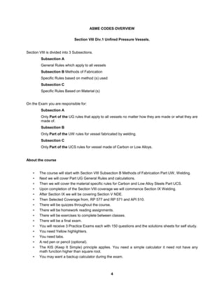 4
ASME CODES OVERVIEW
Section VIII Div.1 Unfired Pressure Vessels.
Section VIII is divided into 3 Subsections.
Subsection A
General Rules which apply to all vessels
Subsection B Methods of Fabrication
Specific Rules based on method (s) used
Subsection C
Specific Rules Based on Material (s)
On the Exam you are responsible for:
Subsection A
Only Part of the UG rules that apply to all vessels no matter how they are made or what they are
made of.
Subsection B
Only Part of the UW rules for vessel fabricated by welding.
Subsection C
Only Part of the UCS rules for vessel made of Carbon or Low Alloys.
About the course
• The course will start with Section VIII Subsection B Methods of Fabrication Part UW, Welding.
• Next we will cover Part UG General Rules and calculations.
• Then we will cover the material specific rules for Carbon and Low Alloy Steels Part UCS.
• Upon completion of the Section VIII coverage we will commence Section IX Welding.
• After Section IX we will be covering Section V NDE.
• Then Selected Coverage from, RP 577 and RP 571 and API 510.
• There will be quizzes throughout the course.
• There will be homework reading assignments.
• There will be exercises to complete between classes.
• There will be a final exam.
• You will receive 3 Practice Exams each with 150 questions and the solutions sheets for self study.
• You need Yellow highlighters.
• You need tabs.
• A red pen or pencil (optional).
• The KIS (Keep It Simple) principle applies. You need a simple calculator it need not have any
math function higher than square root.
• You may want a backup calculator during the exam.
 