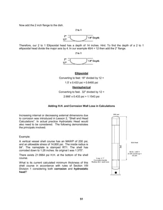 51
Now add the 2 inch flange to the dish.
Therefore, our 2 to 1 Ellipsoidal head has a depth of 14 inches. Hint: To find the depth of a 2 to 1
ellipsoidal head divide the major axis by 4. In our example 48/4 = 12 then add the 2” flange.
Ellipsoidal
Converting to feet: 18" divided by 12 =
1.5' x 0.433 psi = 0.6495 psi
Hemispherical
Converting to feet. 32" divided by 12 =
2.666' x 0.433 psi = 1.1543 psi
Adding H.H. and Corrosion Wall Loss in Calculations
Increasing internal or decreasing external dimensions due
to corrosion was introduced in Lesson 2, “Shell and Head
Calculations”. In actual practice Hydrostatic Head would
also need to be considered. The following demonstrates
the principals involved.
Example:
A vertical vessel shell course has an MAWP of 200 psi,
and an allowable stress of 14,800 psi. The inside radius is
84”. The nameplate is stamped RT1. The shell has
corroded down to 1.28 inches. Its original t was 1.375".
There exists 21.9964 psi H.H. at the bottom of the shell
course.
What is its current calculated minimum thickness of this
shell course in accordance with rules of Section VIII
Division 1 considering both corrosion and hydrostatic
head?
 
