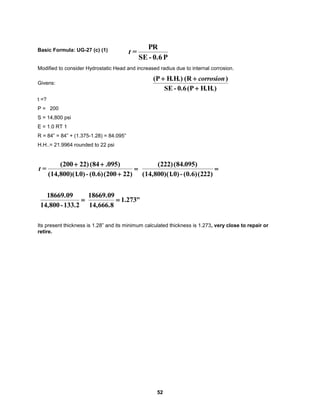 52
Basic Formula: UG-27 (c) (1)
Modified to consider Hydrostatic Head and increased radius due to internal corrosion.
Givens:
H.H.)
(P
0.6
-
SE
)
(R
H.H.)
(P


 corrosion
t =?
P = 200
S = 14,800 psi
E = 1.0 RT 1
R = 84” = 84” + (1.375-1.28) = 84.095”
H.H..= 21.9964 rounded to 22 psi




)
22
(200
(0.6)
-
.0)
(14,800)(1
)
095
.
(84
22)
(200
=
t 
)
22
(2
(0.6)
-
.0)
(14,800)(1
)
095
(84.
(222)

133.2
-
14,800
18669.09
"
273
.
1
14,666.8
18669.09

Its present thickness is 1.28” and its minimum calculated thickness is 1.273, very close to repair or
retire.
P
0.6
-
SE
PR
=
t
 