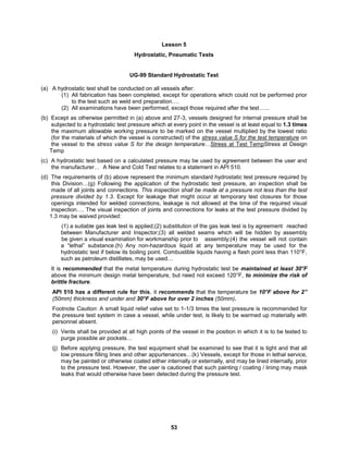 53
Lesson 5
Hydrostatic, Pneumatic Tests
UG-99 Standard Hydrostatic Test
(a) A hydrostatic test shall be conducted on all vessels after:
(1) All fabrication has been completed, except for operations which could not be performed prior
to the test such as weld end preparation….
(2) All examinations have been performed, except those required after the test…...
(b) Except as otherwise permitted in (a) above and 27-3, vessels designed for internal pressure shall be
subjected to a hydrostatic test pressure which at every point in the vessel is at least equal to 1.3 times
the maximum allowable working pressure to be marked on the vessel multiplied by the lowest ratio
(for the materials of which the vessel is constructed) of the stress value S for the test temperature on
the vessel to the stress value S for the design temperature…Stress at Test TempStress at Design
Temp
(c) A hydrostatic test based on a calculated pressure may be used by agreement between the user and
the manufacturer… A New and Cold Test relates to a statement in API 510.
(d) The requirements of (b) above represent the minimum standard hydrostatic test pressure required by
this Division…(g) Following the application of the hydrostatic test pressure, an inspection shall be
made of all joints and connections. This inspection shall be made at a pressure not less than the test
pressure divided by 1.3. Except for leakage that might occur at temporary test closures for those
openings intended for welded connections, leakage is not allowed at the time of the required visual
inspection…. The visual inspection of joints and connections for leaks at the test pressure divided by
1.3 may be waived provided:
(1) a suitable gas leak test is applied;(2) substitution of the gas leak test is by agreement reached
between Manufacturer and Inspector;(3) all welded seams which will be hidden by assembly
be given a visual examination for workmanship prior to assembly;(4) the vessel will not contain
a “lethal” substance.(h) Any non-hazardous liquid at any temperature may be used for the
hydrostatic test if below its boiling point. Combustible liquids having a flash point less than 110°F,
such as petroleum distillates, may be used…
It is recommended that the metal temperature during hydrostatic test be maintained at least 30°F
above the minimum design metal temperature, but need not exceed 120°F, to minimize the risk of
brittle fracture.
API 510 has a different rule for this, it recommends that the temperature be 10°F above for 2”
(50mm) thickness and under and 30°F above for over 2 inches (50mm).
Footnote Caution: A small liquid relief valve set to 1-1/3 times the test pressure is recommended for
the pressure test system in case a vessel, while under test, is likely to be warmed up materially with
personnel absent.
(i) Vents shall be provided at all high points of the vessel in the position in which it is to be tested to
purge possible air pockets…
(j) Before applying pressure, the test equipment shall be examined to see that it is tight and that all
low pressure filling lines and other appurtenances…(k) Vessels, except for those in lethal service,
may be painted or otherwise coated either internally or externally, and may be lined internally, prior
to the pressure test. However, the user is cautioned that such painting / coating / lining may mask
leaks that would otherwise have been detected during the pressure test.
 