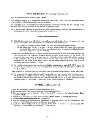 55
UW-50 NDE of Welds for Pneumatically Tested Vessels
Look at the reference next to UG-100 (See UW-50)
This is what is referred to as a parenthetical reference in the ASME Codes. You must read these to see
what modifiers the Code has placed on subject paragraph.
On welded pressure vessels to be pneumatically tested in accordance with UG-100, the full length of the
following welds shall be examined for the purpose of detecting cracks:
(a) all welds around openings;(b) all attachment welds, including welds attaching non-pressure parts to
pressure parts, having a throat thickness greater than 1/4 in….
UG-100 Standard Pneumatic
(a) Subject to the provisions of UG-99(a)(1) and (a)(2), a pneumatic test prescribed in this paragraph may
be used in lieu of the standard hydrostatic test prescribed in UG-99 for vessels:
(1) That are so designed and/or supported that they cannot safely be filled with water;
(2) Not readily dried, that are to be used in services where traces of the testing liquid cannot be
tolerated and the parts of which have, where possible, been previously tested by hydrostatic
pressure to the pressure required in UG-99.
(b) Except for enameled vessels, for which the pneumatic test pressure shall be at least equal to, but
need not exceed, the maximum allowable working pressure to be marked on the vessel, the
pneumatic test pressure shall be at least equal to 1.1 times the maximum allowable working pressure
to be stamped on the vessel multiplied by the lowest ratio of the stress value S for the test
temperature of the vessel to the stress value S for the design temperature. In no case shall the
pneumatic test pressure exceed 1.1 times…
(c) The metal temperature during pneumatic test shall be maintained at least 30°F (17°C) above the
minimum design metal temperature to minimize brittle fracture risk. [See UG-20 and General Note (6)
to Fig. UCS-66.2]
* API 510 states as minimum Pneumatic tests shall meet all the safety requirements of ASME Section VIII.
(d) The pressure in the vessel shall be gradually increased to not more than one-half of the test pressure.
The test pressure shall be increased in steps of approximately one-tenth of the test pressure until the
required test pressure has been reached. Pressure shall be reduced to a value equal to the test
pressure divided by 1.1 and held for a sufficient time to permit inspection of the vessel…
UG-100 Standard Pneumatic Test
1. If the test is required it shall be conducted after welded repairs.
2. The welded repairs shall be subjected to the tests required by UW-50.
3. The test pressure must at least be 1.1 times the MAWP or whatever the original design Code
specified i.e.1.25.
4. Test pressure is adjusted for lowest ratio of stresses. (Same method as hydrostatic testing)
5. Metal must be maintained at least 30 °F over MDMT.
6. The test pressure shall be raised at a gradual rate to not more than 1/2 the test pressure and then
raised by 1/10th of the test pressure until the test is reached.
7. Visual inspection must be made at test pressure divided by 1.1 or whatever was originally used.. The
visual may be waived if the requirements in UG-100 are met.
 