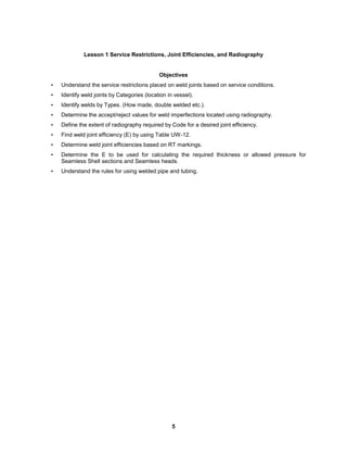 5
Lesson 1 Service Restrictions, Joint Efficiencies, and Radiography
Objectives
• Understand the service restrictions placed on weld joints based on service conditions.
• Identify weld joints by Categories (location in vessel).
• Identify welds by Types. (How made, double welded etc.).
• Determine the accept/reject values for weld imperfections located using radiography.
• Define the extent of radiography required by Code for a desired joint efficiency.
• Find weld joint efficiency (E) by using Table UW-12.
• Determine weld joint efficiencies based on RT markings.
• Determine the E to be used for calculating the required thickness or allowed pressure for
Seamless Shell sections and Seamless heads.
• Understand the rules for using welded pipe and tubing.
 