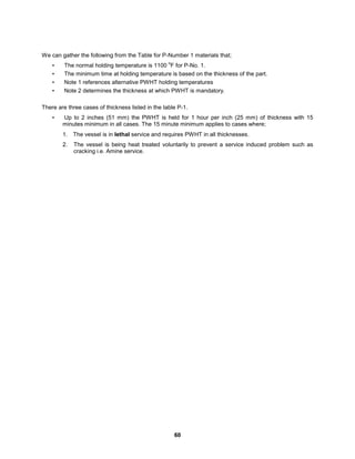 60
We can gather the following from the Table for P-Number 1 materials that;
• The normal holding temperature is 1100
o
F for P-No. 1.
• The minimum time at holding temperature is based on the thickness of the part.
• Note 1 references alternative PWHT holding temperatures
• Note 2 determines the thickness at which PWHT is mandatory.
There are three cases of thickness listed in the table P-1.
• Up to 2 inches (51 mm) the PWHT is held for 1 hour per inch (25 mm) of thickness with 15
minutes minimum in all cases. The 15 minute minimum applies to cases where;
1. The vessel is in lethal service and requires PWHT in all thicknesses.
2. The vessel is being heat treated voluntarily to prevent a service induced problem such as
cracking i.e. Amine service.
 