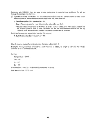 66
Beginning with UG-28(c) there are step by step instructions for working these problems. We will go
through these steps one at a time.
(c) Cylindrical Shells and Tubes. The required minimum thickness of a cylindrical shell or tube under
external pressure, either seamless or with longitudinal butt joints, shall be…….
1. Cylinders having Do /t values > or = 10:
Step 1 Assume a value for t and determine the ratios L/Do and Do /t.
* You do not assume a value for thickness (t) on the exam, it will be given in the stated problem for
the external pressure shell or tube calculation. As will the (Do) Diameter Outside and the (L)
Length in other words all that is needed to solve the problem will be provided.
Looking at an example, we can start learning this process.
1. Cylinders having Do /t values > or = 10:
Step 1 Assume a value for t and determine the ratios L/Do and Do /t.
Example: The cylinder has corroded to a wall thickness of 0.530”, its length is 120” and the outside
diameter is 10”. It operates at 500°F.
So then;
Temperature = 500°F
t = 0.530”
L = 120”
Do = 10”
Calculate Do/t = 10/.530 = 18.8 call it 19 (no need to be exact)
Now we do L/Do = 120/10 = 12
 