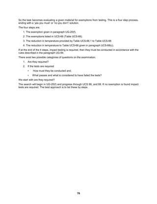 76
So the task becomes evaluating a given material for exemptions from testing. This is a four step process,
ending with a ‘yes you must’ or ‘no you don’t’ solution.
The four steps are;
1. The exemption given in paragraph UG-20(f).
2. The exemptions listed in UCS-66 (Table UCS-66).
3. The reduction in temperature provided by Table UCS-66.1 to Table UCS-66
4. The reduction in temperature to Table UCS-66 given in paragraph UCS-68(c).
If at the end of the 4 steps, impact testing is required, then they must be conducted in accordance with the
rules described in the paragraph UG-84.
There exist two possible categories of questions on the examination.
1. Are they required?
2. If the tests are required
• How must they be conducted and,
• What passes and what is considered to have failed the tests?
We start with are they required?
The search will begin in UG-20(f) and progress through UCS 66, and 68. If no exemption is found impact
tests are required. The best approach is to list these by steps.
 