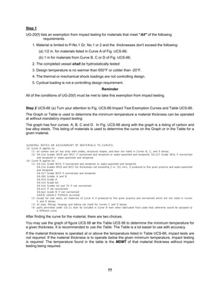 77
Step 1
UG-20(f) lists an exemption from impact testing for materials that meet “All” of the following
requirements.
1. Material is limited to P-No.1 Gr. No.1 or 2 and the thicknesses don't exceed the following:
(a) 1/2 in. for materials listed in Curve A of Fig. UCS-66;
(b) 1 in for materials from Curve B, C or D of Fig. UCS-66;
2. The completed vessel shall be hydrostatically tested
3. Design temperature is no warmer than 650°F or colder than -20°F.
4. The thermal or mechanical shock loadings are not controlling design.
5. Cyclical loading is not a controlling design requirement.
Reminder
All of the conditions of UG-20(f) must be met to take this exemption from impact testing.
Step 2 UCS-66 (a) Turn your attention to Fig. UCS-66 Impact Test Exemption Curves and Table UCS-66.
The Graph or Table is used to determine the minimum temperature a material thickness can be operated
at without mandatory impact testing.
The graph has four curves: A, B, C and D. In Fig. UCS-66 along with the graph is a listing of carbon and
low alloy steels. This listing of materials is used to determine the curve on the Graph or in the Table for a
given material.
After finding the curve for the material, there are two choices.
You may use the graph of figure UCS 66 or the Table UCS 66 to determine the minimum temperature for
a given thickness. It is recommended to use the Table. The Table is a lot easier to use with accuracy.
If the material thickness is operated at or above the temperature listed in Table UCS-66, impact tests are
not required. If the material thickness is to operate below the given minimum temperature, impact testing
is required. The temperature found in the table is the MDMT of that material thickness without impact
testing being required.
 