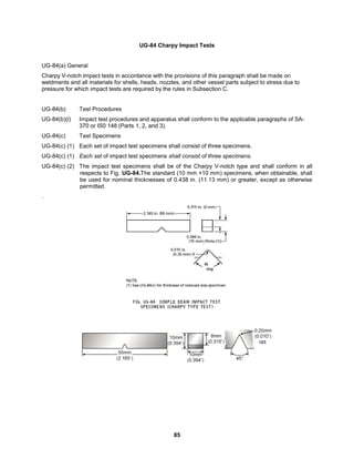 85
UG-84 Charpy Impact Tests
UG-84(a) General
Charpy V-notch impact tests in accordance with the provisions of this paragraph shall be made on
weldments and all materials for shells, heads, nozzles, and other vessel parts subject to stress due to
pressure for which impact tests are required by the rules in Subsection C.
UG-84(b) Test Procedures
UG-84(b)(l) Impact test procedures and apparatus shall conform to the applicable paragraphs of SA-
370 or IS0 148 (Parts 1, 2, and 3).
UG-84(c) Test Specimens
UG-84(c) (1) Each set of impact test specimens shall consist of three specimens.
UG-84(c) (1) Each set of impact test specimens shall consist of three specimens.
UG-84(c) (2) The impact test specimens shall be of the Charpy V-notch type and shall conform in all
respects to Fig. UG-84.The standard (10 mm ×10 mm) specimens, when obtainable, shall
be used for nominal thicknesses of 0.438 in. (11.13 mm) or greater, except as otherwise
permitted.
.
 