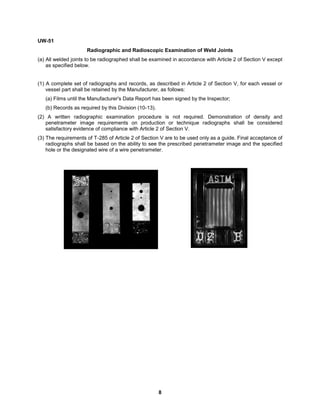 8
UW-51
Radiographic and Radioscopic Examination of Weld Joints
(a) All welded joints to be radiographed shall be examined in accordance with Article 2 of Section V except
as specified below.
(1) A complete set of radiographs and records, as described in Article 2 of Section V, for each vessel or
vessel part shall be retained by the Manufacturer, as follows:
(a) Films until the Manufacturer's Data Report has been signed by the Inspector;
(b) Records as required by this Division (10-13).
(2) A written radiographic examination procedure is not required. Demonstration of density and
penetrameter image requirements on production or technique radiographs shall be considered
satisfactory evidence of compliance with Article 2 of Section V.
(3) The requirements of T-285 of Article 2 of Section V are to be used only as a guide. Final acceptance of
radiographs shall be based on the ability to see the prescribed penetrameter image and the specified
hole or the designated wire of a wire penetrameter.
 