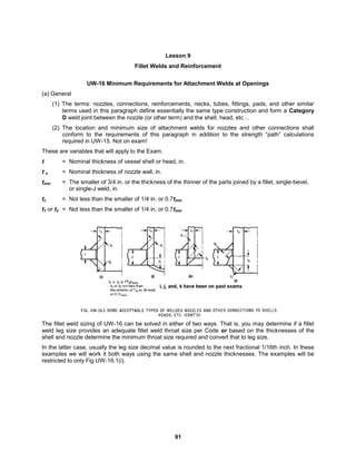 91
Lesson 9
Fillet Welds and Reinforcement
UW-16 Minimum Requirements for Attachment Welds at Openings
(a) General
(1) The terms: nozzles, connections, reinforcements, necks, tubes, fittings, pads, and other similar
terms used in this paragraph define essentially the same type construction and form a Category
D weld joint between the nozzle (or other term) and the shell, head, etc…
(2) The location and minimum size of attachment welds for nozzles and other connections shall
conform to the requirements of this paragraph in addition to the strength “path” calculations
required in UW-15. Not on exam!
These are variables that will apply to the Exam.
t = Nominal thickness of vessel shell or head, in.
t n = Nominal thickness of nozzle wall, in.
tmin = The smaller of 3/4 in. or the thickness of the thinner of the parts joined by a fillet, single-bevel,
or single-J weld, in.
tc = Not less than the smaller of 1/4 in. or 0.7tmin
t1 or t2 = Not less than the smaller of 1/4 in. or 0.7tmin
The fillet weld sizing of UW-16 can be solved in either of two ways. That is, you may determine if a fillet
weld leg size provides an adequate fillet weld throat size per Code or based on the thicknesses of the
shell and nozzle determine the minimum throat size required and convert that to leg size.
In the latter case, usually the leg size decimal value is rounded to the next fractional 1/16th inch. In these
examples we will work it both ways using the same shell and nozzle thicknesses. The examples will be
restricted to only Fig UW-16.1(i).
 