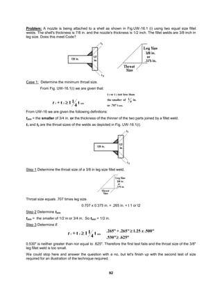 92
Problem: A nozzle is being attached to a shell as shown in Fig.UW-16.1 (i) using two equal size fillet
welds. The shell's thickness is 7/8 in. and the nozzle's thickness is 1/2 inch. The fillet welds are 3/8 inch in
leg size. Does this meet Code?
Case 1: Determine the minimum throat size.
From Fig. UW-16.1(i) we are given that:
min
2
1 t
4
1
1
t
+ 
t min.
2
1
t
.707
or
in.
4
1
of
smaller
the
than
less
not
t
or
t
From UW-16 we are given the following definitions:
tmin = the smaller of 3/4 in. or the thickness of the thinner of the two parts joined by a fillet weld.
t1 and t2 are the throat sizes of the welds as depicted in Fig. UW-16.1(i).
Step 1 Determine the throat size of a 3/8 in leg size fillet weld.
Throat size equals .707 times leg size.
0.707 x 0.375 in. = .265 in. = t 1 or t2
Step 2 Determine tmin
tmin = the smaller of 1/2 in or 3/4 in. So tmin = 1/2 in.
Step 3 Determine if:
min
2
1 t
4
1
1
t
+ 
t
"
625
.
.530"
.500"
25
.
1
.265"
+
"
265
.

 x
0.530" is neither greater than nor equal to .625". Therefore the first test fails and the throat size of the 3/8"
leg fillet weld is too small.
We could stop here and answer the question with a no, but let's finish up with the second test of size
required for an illustration of the technique required.
 