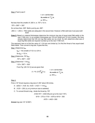 93
Step 4 Test to see if:
min.
2
1
t
.707
or
in.
4
1
of
smaller
the
than
less
not
t
or
t
Not less than the smaller of .250 in. or .707 x 1/2 in.
.707 x .500" = .353“
So not less than .250". Both t1 and t2 are .265".
.265 in. > .250 in. Fillet welds are adequate in the second test. However a fillet weld size must pass both
tests!
Case 2: Based on material thicknesses determine the minimum leg size of equal sized fillet welds to the
next 1/16th inch. In our problem thicknesses are 7/8 inch (shell) and 1/2 inch (nozzle). We have
already determined that 3/8 inch leg fillet welds are too small. So let's determine what size of
equal leg fillet welds are required rounded up to the next 1/16th inch.
The approach here is to find the value of 1-1/4 tmin and divide by 2 to find the throat of two equal sized
fillets welds. Then convert to leg size. It goes like this;
Step 1 Determine tmin
tmin = the smaller of 1/2 in or 3/4 in.
So tmin = 1/2 in.
Step 2 Determine .707 tmin
.707 x .500" = .353”
Step 3 Determine 1 1/4 tmin
1.25 x .500" = .625“
From Fig. UW-16.1(i) we are given that:
min
2
1 t
4
1
1
t
+ 
t
min.
2
1
t
.707
or
in.
4
1
of
smaller
the
than
less
not
t
or
t
Step 4.
First a 1/4" throat requires a leg size of .353” about 3/8 inches.
A : .625/2 = .3125 So .3125 + .3125 = 1 1/4 tmin
B : .3125 > .250 ( t1 or t2 minimum size is satisfied)
C : To convert throat to leg, divide the throat by .707
.3125/.707 = .4420 (Round up to the next 1/16”).
6/16 = .375 or 7/16 = .4375 or 8/16 = .500
.4375 < .4420 <.500
Answer leg size 1/2” (0.500”)
 