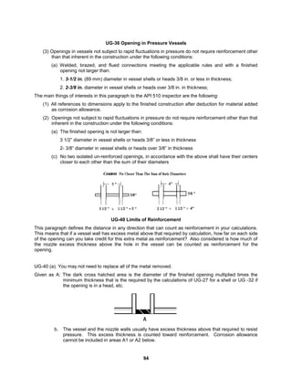 94
UG-36 Opening in Pressure Vessels
(3) Openings in vessels not subject to rapid fluctuations in pressure do not require reinforcement other
than that inherent in the construction under the following conditions:
(a) Welded, brazed, and flued connections meeting the applicable rules and with a finished
opening not larger than:
1. 3-1/2 in. (89 mm) diameter in vessel shells or heads 3/8 in. or less in thickness;
2. 2-3/8 in. diameter in vessel shells or heads over 3/8 in. in thickness;
The main things of interests in this paragraph to the API 510 inspector are the following:
(1) All references to dimensions apply to the finished construction after deduction for material added
as corrosion allowance.
(2) Openings not subject to rapid fluctuations in pressure do not require reinforcement other than that
inherent in the construction under the following conditions:
(a) The finished opening is not larger than:
3 1/2” diameter in vessel shells or heads 3/8” or less in thickness
2- 3/8” diameter in vessel shells or heads over 3/8” in thickness
(c) No two isolated un-reinforced openings, in accordance with the above shall have their centers
closer to each other than the sum of their diameters
UG-40 Limits of Reinforcement
This paragraph defines the distance in any direction that can count as reinforcement in your calculations.
This means that if a vessel wall has excess metal above that required by calculation, how far on each side
of the opening can you take credit for this extra metal as reinforcement? Also considered is how much of
the nozzle excess thickness above the hole in the vessel can be counted as reinforcement for the
opening.
UG-40 (a). You may not need to replace all of the metal removed.
Given as A: The dark cross hatched area is the diameter of the finished opening multiplied times the
minimum thickness that is the required by the calculations of UG-27 for a shell or UG -32 if
the opening is in a head, etc.
b. The vessel and the nozzle walls usually have excess thickness above that required to resist
pressure. This excess thickness is counted toward reinforcement. Corrosion allowance
cannot be included in areas A1 or A2 below.
 