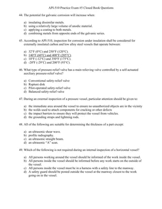 API-510 Practice Exam #5 Closed Book Questions
BAY Technical Associates, Inc. 9 API-510 Exam Prep
44. The potential for galvanic corrosion will increase when:
a) insulating dissimilar metals.
b) using a relatively large volume of anodic material.
c) applying a coating to both metals.
d) combining metals from opposite ends of the galvanic series.
45. According to API-510, inspection for corrosion under insulation shall be considered for
externally insulated carbon and low alloy steel vessels that operate between:
a) 32°F (0°C) and 250°F (120°C).
b) 140°F (60°C) and 400°F (205°C).
c) 10°F (-12°C) and 350°F (175°C).
d) -20ºF (-29°C) and 200°F (93°C).
46. What type of pressure-relief valve has a main relieving valve controlled by a self-actuated
auxiliary pressure-relief valve?
a) Conventional safety-relief valve
b) Rupture disk
c) Pilot-operated safety-relief valve
d) Balanced safety-relief valve
47. During an external inspection of a pressure vessel, particular attention should be given to:
a) the immediate area around the vessel to ensure no unauthorized objects are in the vicinity
b) the welds used to attach components for cracking or other defects
c) the impact barriers to ensure they will protect the vessel from vehicles.
d) the grounding straps and lightning rods.
48. All of the following are suitable for determining the thickness of a part except:
a) an ultrasonic shear wave.
b) profile radiography.
c) an ultrasonic straight beam.
d) an ultrasonic “A” scan.
49. Which of the following is not required during an internal inspection of a horizontal vessel?
a) All persons working around the vessel should be informed of the work inside the vessel.
b) All persons inside the vessel should be informed before any work starts on the outside of
the vessel.
c) All persons inside the vessel must be in a harness with a safety line to the manway.
d) A safety guard should be posted outside the vessel at the manway closest to the work
going on in the vessel.
 