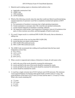 API-510 Practice Exam #5 Closed Book Questions
BAY Technical Associates, Inc. 1 API-510 Exam Prep
1. Material used in making repairs or alterations shall conform to the:
a) Applicable construction Code
b) ASME Code.
c) AWS standards.
d) ASTM standards.
2. Which of the following correctly states the steps that would most likely be performed during
external inspection of a pressure vessel that is completely insulated and operates at 450°F
(232°C)?
a) No examination of insulation is necessary due to high operating temperature.
b) Visual examination is necessary only if the vessel has not operated continuously.
c) Visual external inspection of insulation is normally sufficient.
d) The inspection would include visual inspection of insulation, removal of insulation at low
spots or where moisture can collect, and thermography of hard-to-reach areas.
3. If a vessel’s largest nozzle is a reinforced NPS 10 (DN 250) nozzle, then an alteration is
adding a/an:
a) reinforced nozzle of any size less than NPS 10 (DN 250).
b) nozzle that does not require reinforcement.
c) NPS 10 (DN 250) reinforced nozzle.
d) NPS 12 (DN 300) reinforced nozzle.
4. The ASME Code recommends that welding not be performed when the base metal
temperature is lower than:
a) 0°F (-18°C).
b) 10°F (-12°C).
c) 32°F (0°C).
d) 60°F (16°C).
5. When a nozzle is inspected and evidence of distortion is found, all weld seams in the:
a) shell in the area of the nozzle should be examined for deformation.
b) nozzle and shell in the area of the nozzle should be examined for cracks.
c) nozzle and shell in the area of the nozzle should be examined for deformation.
d) nozzle should be examined for cracks.
6. A vessel has a single corrosion rate of 0.012 inch per year (0.305 mm/year). The minimum
vessel required thickness for both the shell and the heads is 0.6875 inch (17.5 mm). The
actual thickness of the head is 0.9375 inch (23.8 mm) and the shell is 1.10 inch (27.9 mm).
What is the vessels remaining life?
a) 7.5 years
b) 10.5 years
c) 21 years
d) 30 years
 