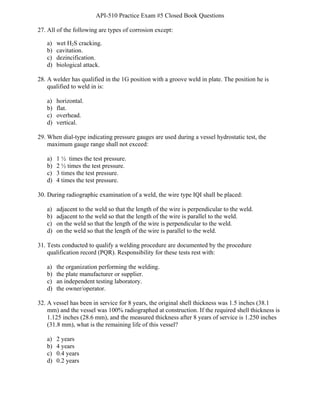 API-510 Practice Exam #5 Closed Book Questions
BAY Technical Associates, Inc. 6 API-510 Exam Prep
27. All of the following are types of corrosion except:
a) wet H2S cracking.
b) cavitation.
c) dezincification.
d) biological attack.
28. A welder has qualified in the 1G position with a groove weld in plate. The position he is
qualified to weld in is:
a) horizontal.
b) flat.
c) overhead.
d) vertical.
29. When dial-type indicating pressure gauges are used during a vessel hydrostatic test, the
maximum gauge range shall not exceed:
a) 1 ½ times the test pressure.
b) 2 ½ times the test pressure.
c) 3 times the test pressure.
d) 4 times the test pressure.
30. During radiographic examination of a weld, the wire type IQI shall be placed:
a) adjacent to the weld so that the length of the wire is perpendicular to the weld.
b) adjacent to the weld so that the length of the wire is parallel to the weld.
c) on the weld so that the length of the wire is perpendicular to the weld.
d) on the weld so that the length of the wire is parallel to the weld.
31. Tests conducted to qualify a welding procedure are documented by the procedure
qualification record (PQR). Responsibility for these tests rest with:
a) the organization performing the welding.
b) the plate manufacturer or supplier.
c) an independent testing laboratory.
d) the owner/operator.
32. A vessel has been in service for 8 years, the original shell thickness was 1.5 inches (38.1
mm) and the vessel was 100% radiographed at construction. If the required shell thickness is
1.125 inches (28.6 mm), and the measured thickness after 8 years of service is 1.250 inches
(31.8 mm), what is the remaining life of this vessel?
a) 2 years
b) 4 years
c) 0.4 years
d) 0.2 years
 