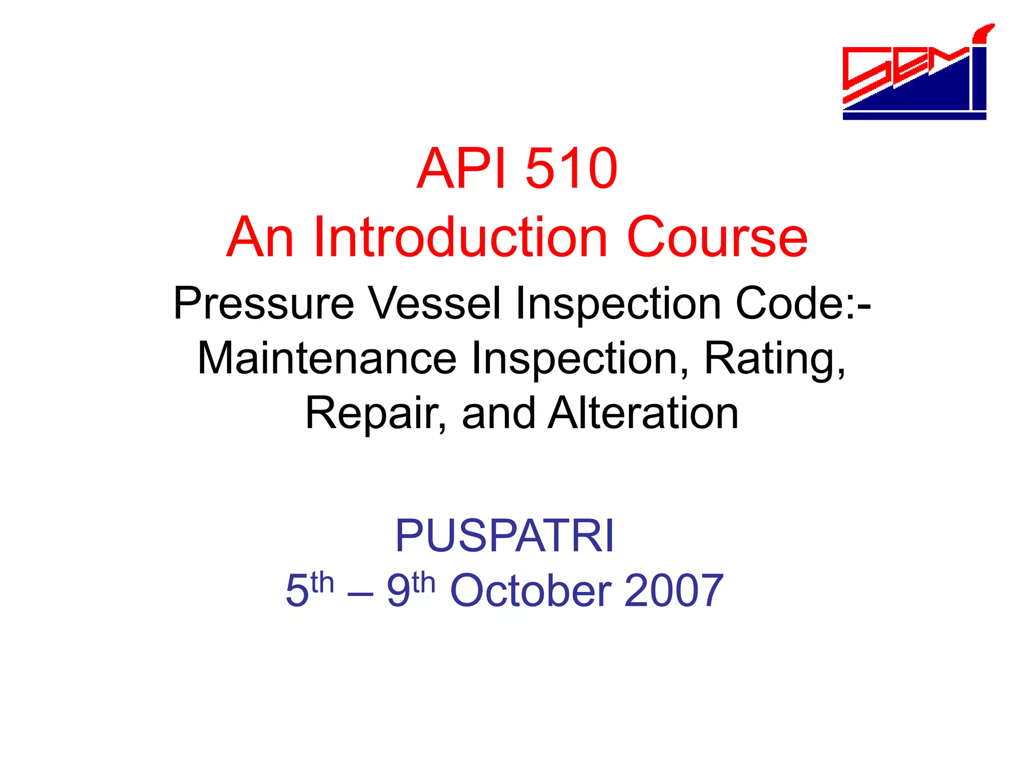Pressure Vessel Inspection Code:-
Maintenance Inspection, Rating,
Repair, and Alteration
API 510
An Introduction Course
PUSPATRI
5th – 9th October 2007
 