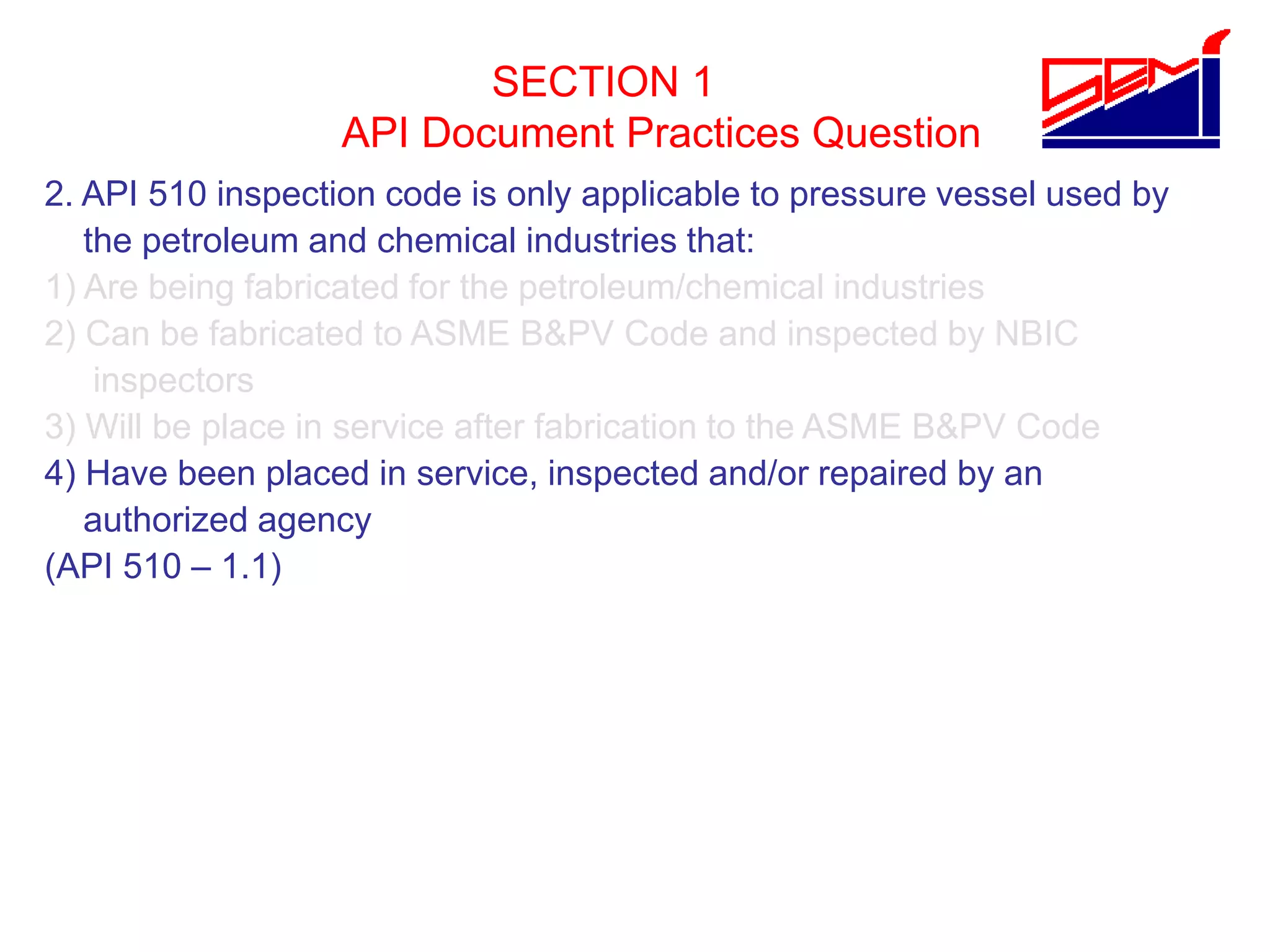 SECTION 1
API Document Practices Question
2. API 510 inspection code is only applicable to pressure vessel used by
the petroleum and chemical industries that:
1) Are being fabricated for the petroleum/chemical industries
2) Can be fabricated to ASME B&PV Code and inspected by NBIC
inspectors
3) Will be place in service after fabrication to the ASME B&PV Code
4) Have been placed in service, inspected and/or repaired by an
authorized agency
(API 510 – 1.1)
 