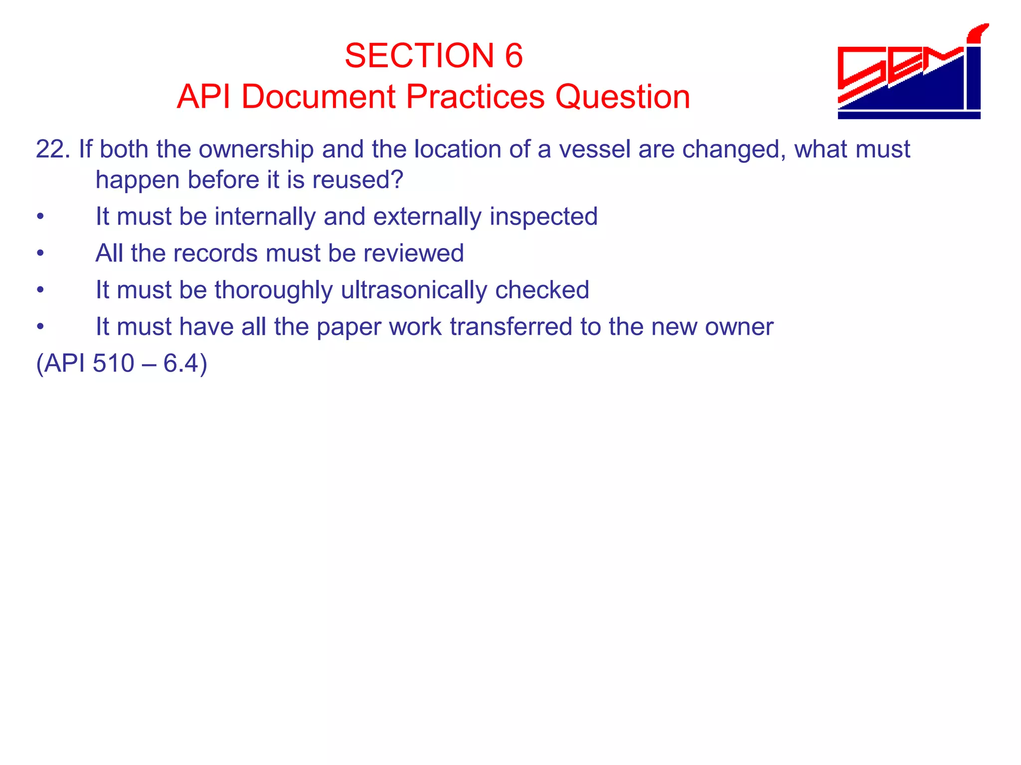 SECTION 6
API Document Practices Question
22. If both the ownership and the location of a vessel are changed, what must
happen before it is reused?
• It must be internally and externally inspected
• All the records must be reviewed
• It must be thoroughly ultrasonically checked
• It must have all the paper work transferred to the new owner
(API 510 – 6.4)
 