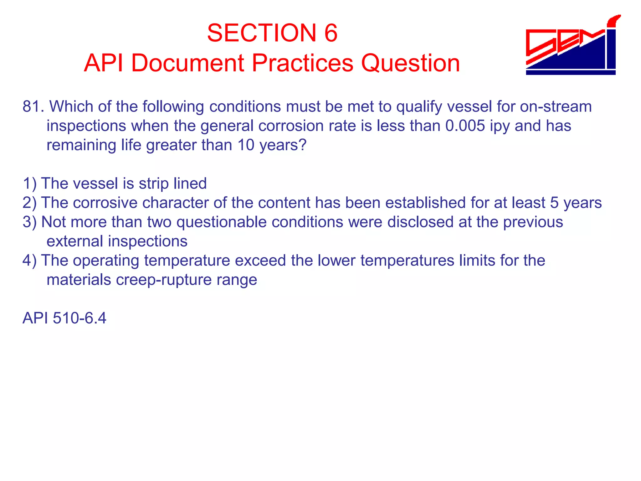 SECTION 6
API Document Practices Question
81. Which of the following conditions must be met to qualify vessel for on-stream
inspections when the general corrosion rate is less than 0.005 ipy and has
remaining life greater than 10 years?
1) The vessel is strip lined
2) The corrosive character of the content has been established for at least 5 years
3) Not more than two questionable conditions were disclosed at the previous
external inspections
4) The operating temperature exceed the lower temperatures limits for the
materials creep-rupture range
API 510-6.4
 
