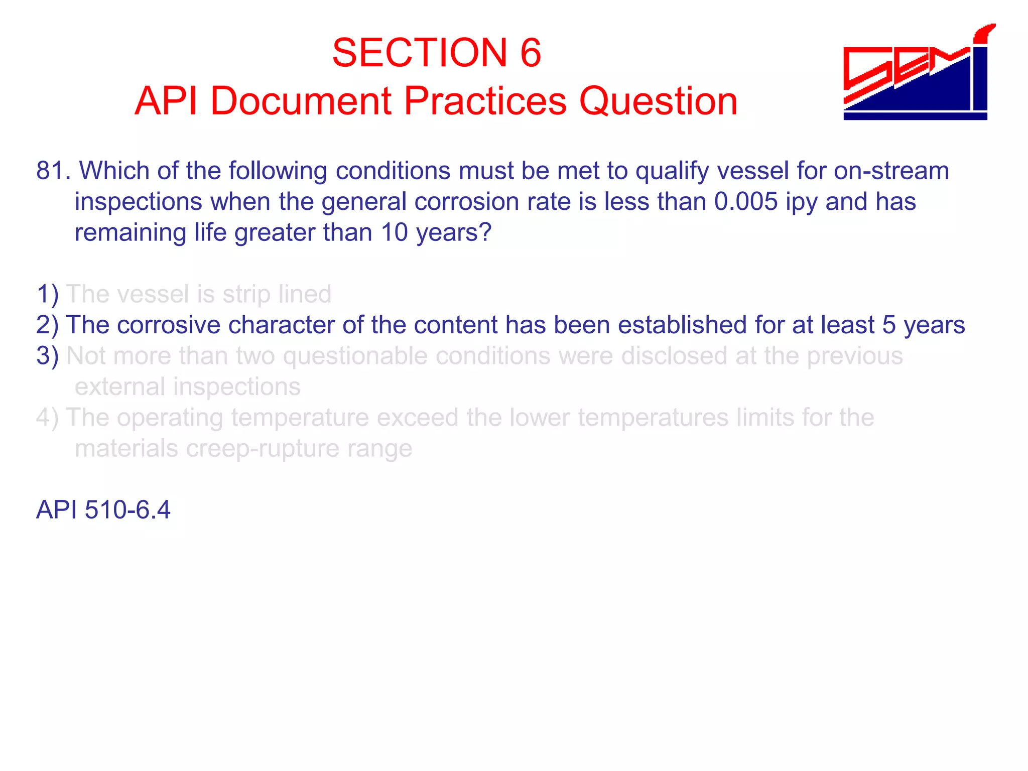 SECTION 6
API Document Practices Question
81. Which of the following conditions must be met to qualify vessel for on-stream
inspections when the general corrosion rate is less than 0.005 ipy and has
remaining life greater than 10 years?
1) The vessel is strip lined
2) The corrosive character of the content has been established for at least 5 years
3) Not more than two questionable conditions were disclosed at the previous
external inspections
4) The operating temperature exceed the lower temperatures limits for the
materials creep-rupture range
API 510-6.4
 