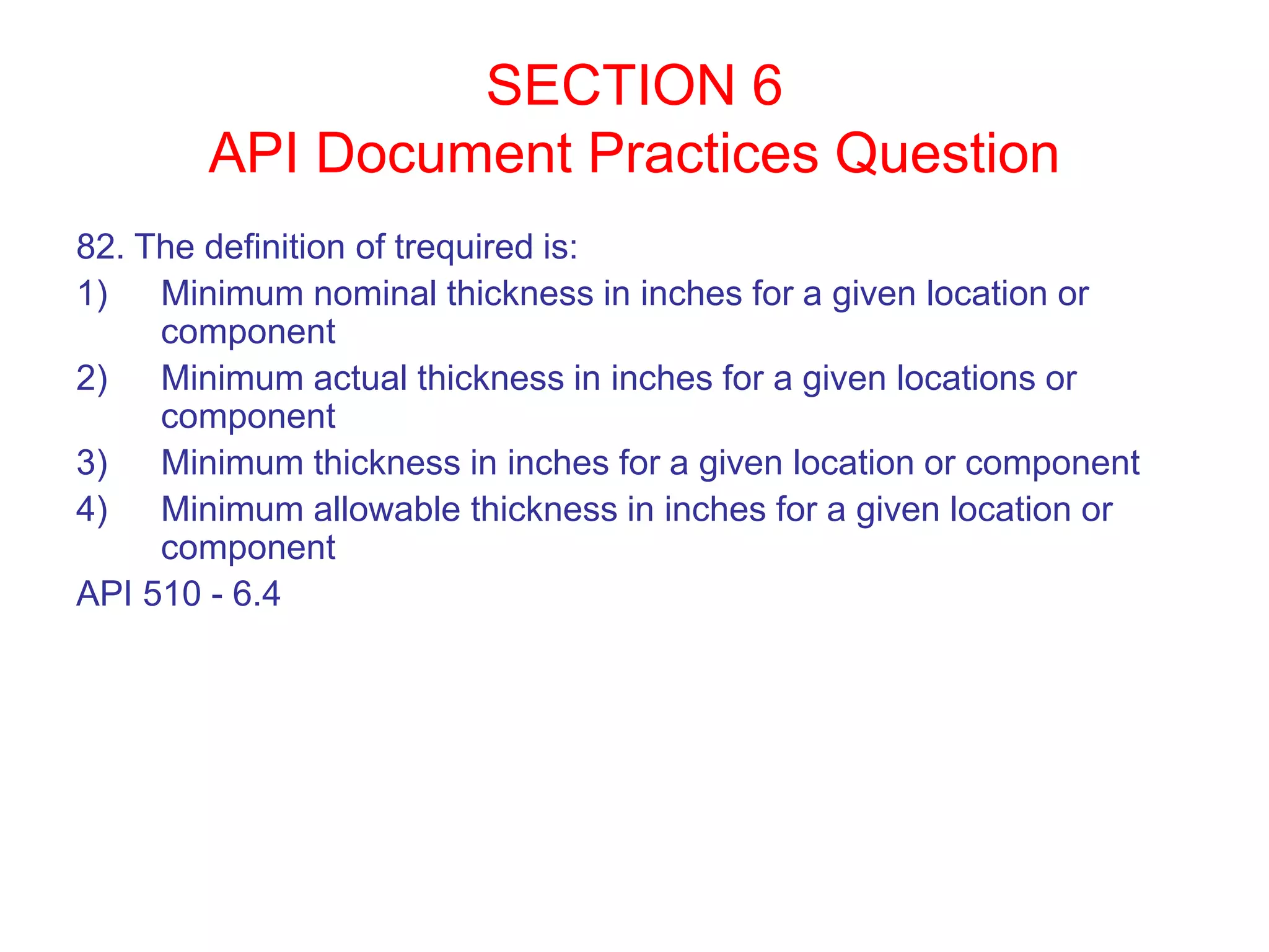 SECTION 6
API Document Practices Question
82. The definition of trequired is:
1) Minimum nominal thickness in inches for a given location or
component
2) Minimum actual thickness in inches for a given locations or
component
3) Minimum thickness in inches for a given location or component
4) Minimum allowable thickness in inches for a given location or
component
API 510 - 6.4
 