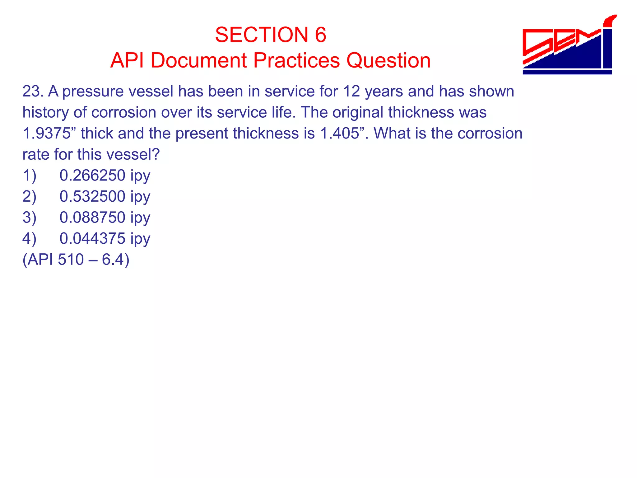 SECTION 6
API Document Practices Question
23. A pressure vessel has been in service for 12 years and has shown
history of corrosion over its service life. The original thickness was
1.9375” thick and the present thickness is 1.405”. What is the corrosion
rate for this vessel?
1) 0.266250 ipy
2) 0.532500 ipy
3) 0.088750 ipy
4) 0.044375 ipy
(API 510 – 6.4)
 