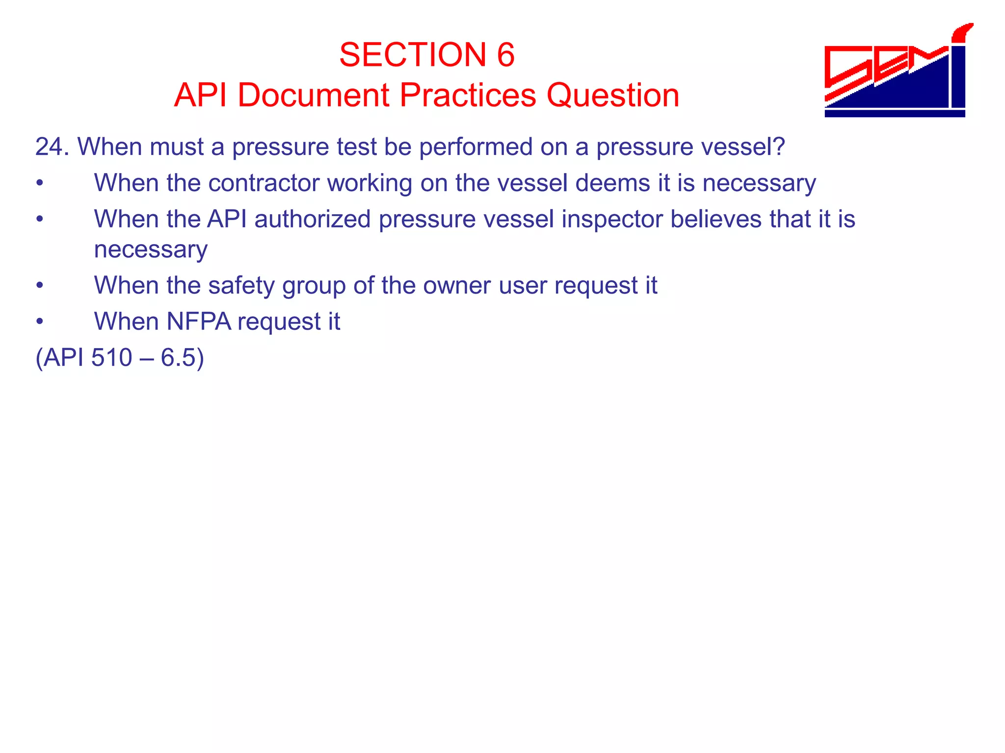 SECTION 6
API Document Practices Question
24. When must a pressure test be performed on a pressure vessel?
• When the contractor working on the vessel deems it is necessary
• When the API authorized pressure vessel inspector believes that it is
necessary
• When the safety group of the owner user request it
• When NFPA request it
(API 510 – 6.5)
 