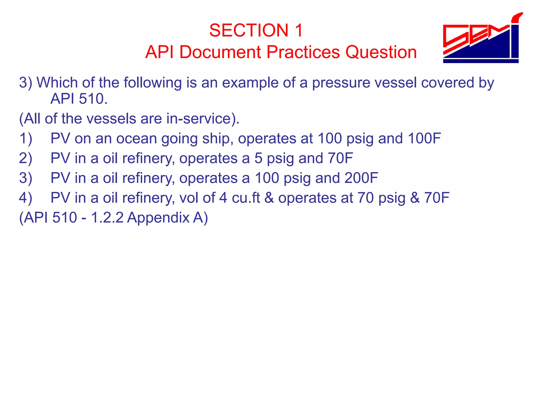 SECTION 1
API Document Practices Question
3) Which of the following is an example of a pressure vessel covered by
API 510.
(All of the vessels are in-service).
1) PV on an ocean going ship, operates at 100 psig and 100F
2) PV in a oil refinery, operates a 5 psig and 70F
3) PV in a oil refinery, operates a 100 psig and 200F
4) PV in a oil refinery, vol of 4 cu.ft & operates at 70 psig & 70F
(API 510 - 1.2.2 Appendix A)
 
