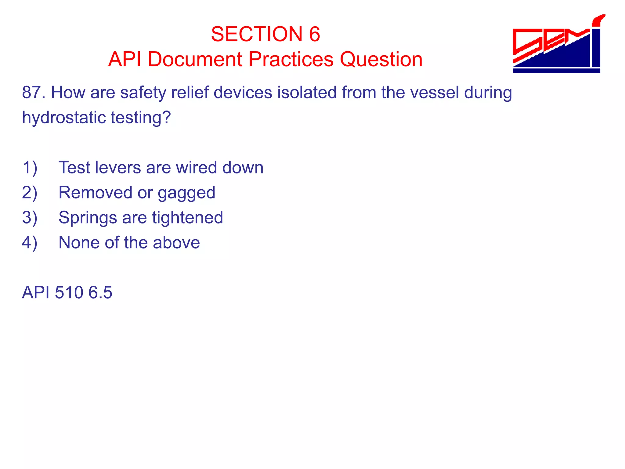 SECTION 6
API Document Practices Question
87. How are safety relief devices isolated from the vessel during
hydrostatic testing?
1) Test levers are wired down
2) Removed or gagged
3) Springs are tightened
4) None of the above
API 510 6.5
 