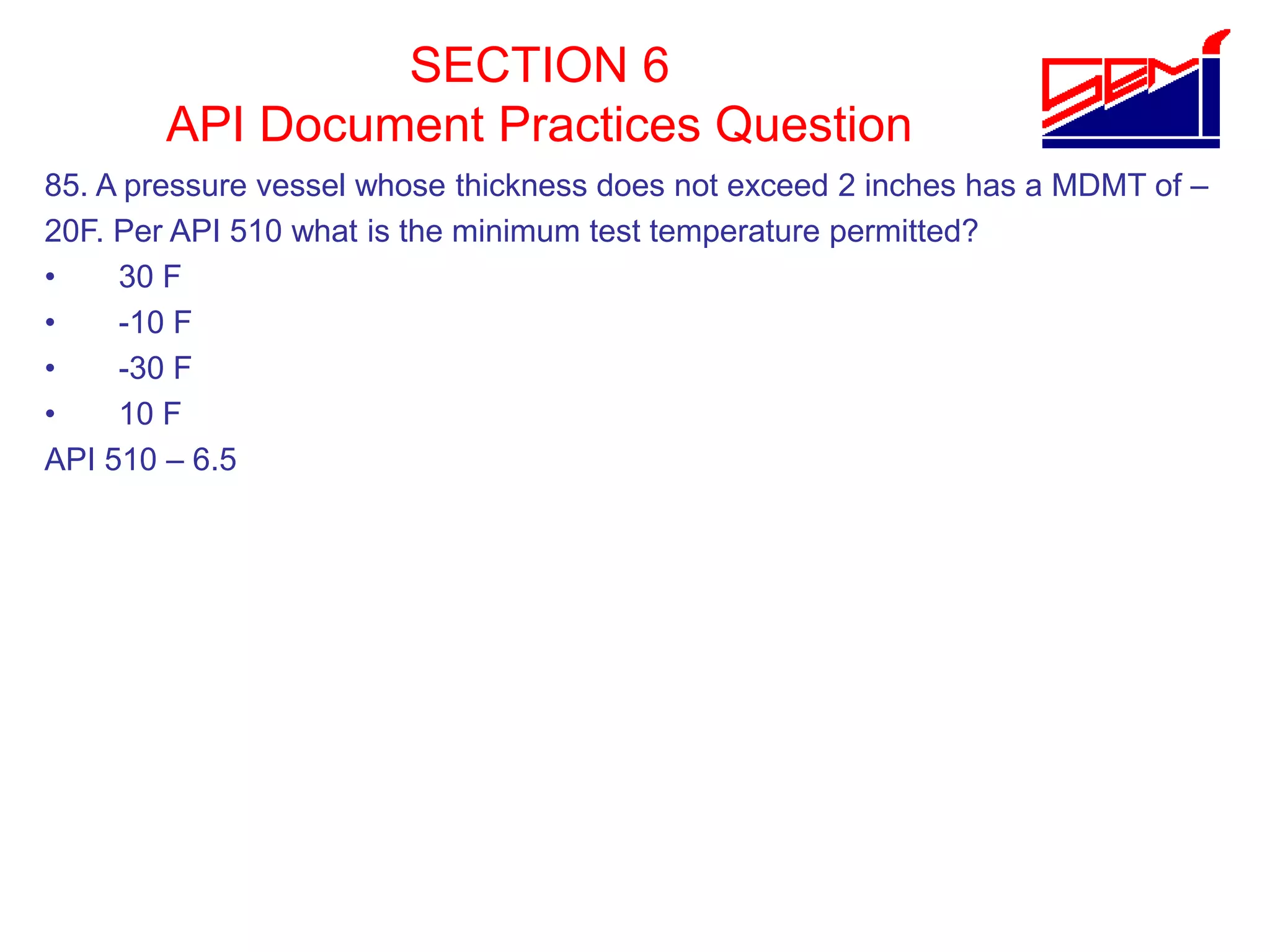 SECTION 6
API Document Practices Question
85. A pressure vessel whose thickness does not exceed 2 inches has a MDMT of –
20F. Per API 510 what is the minimum test temperature permitted?
• 30 F
• -10 F
• -30 F
• 10 F
API 510 – 6.5
 