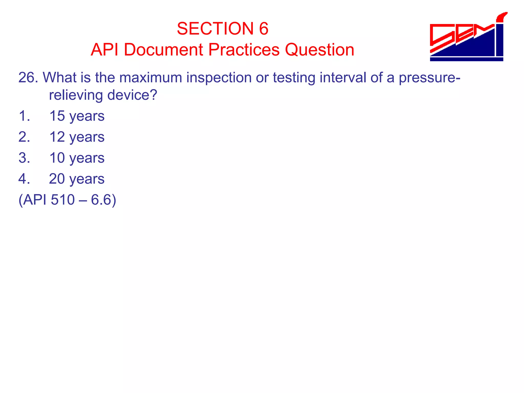 SECTION 6
API Document Practices Question
26. What is the maximum inspection or testing interval of a pressure-
relieving device?
1. 15 years
2. 12 years
3. 10 years
4. 20 years
(API 510 – 6.6)
 