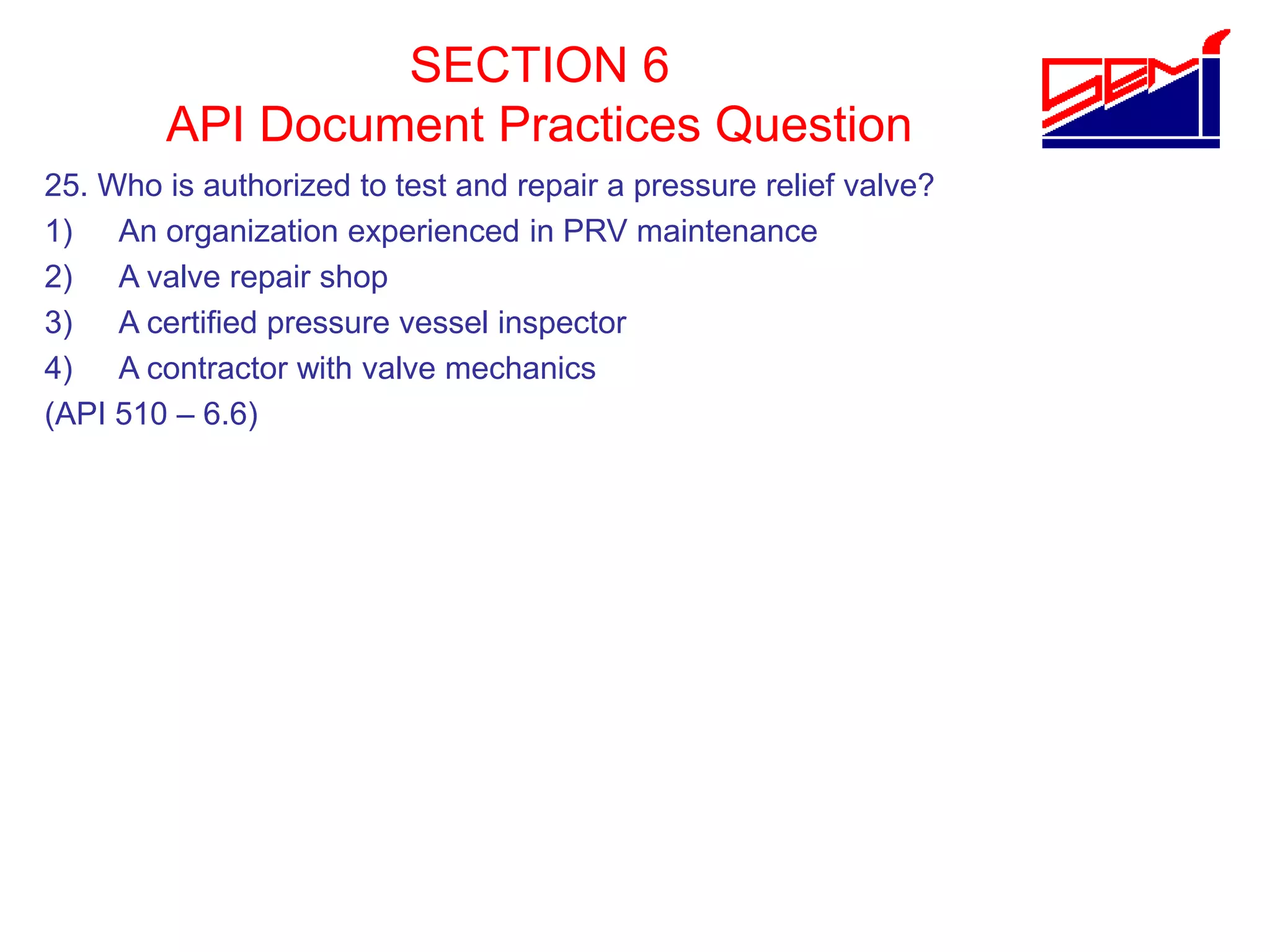 SECTION 6
API Document Practices Question
25. Who is authorized to test and repair a pressure relief valve?
1) An organization experienced in PRV maintenance
2) A valve repair shop
3) A certified pressure vessel inspector
4) A contractor with valve mechanics
(API 510 – 6.6)
 