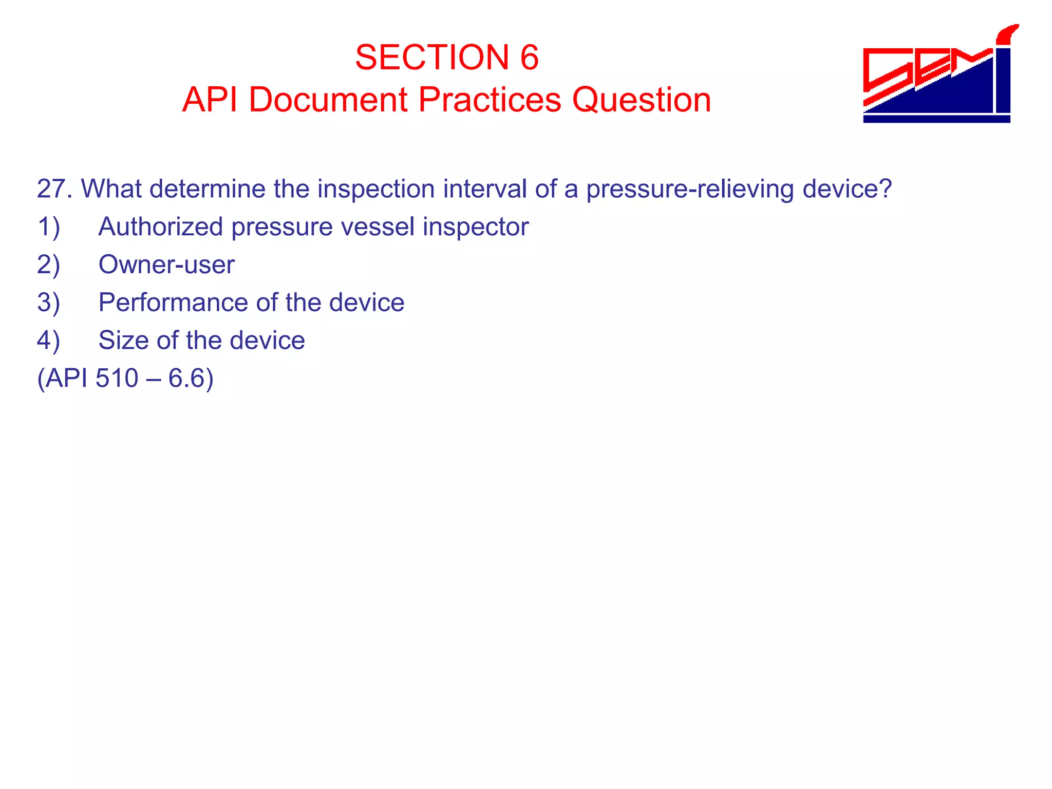 SECTION 6
API Document Practices Question
27. What determine the inspection interval of a pressure-relieving device?
1) Authorized pressure vessel inspector
2) Owner-user
3) Performance of the device
4) Size of the device
(API 510 – 6.6)
 