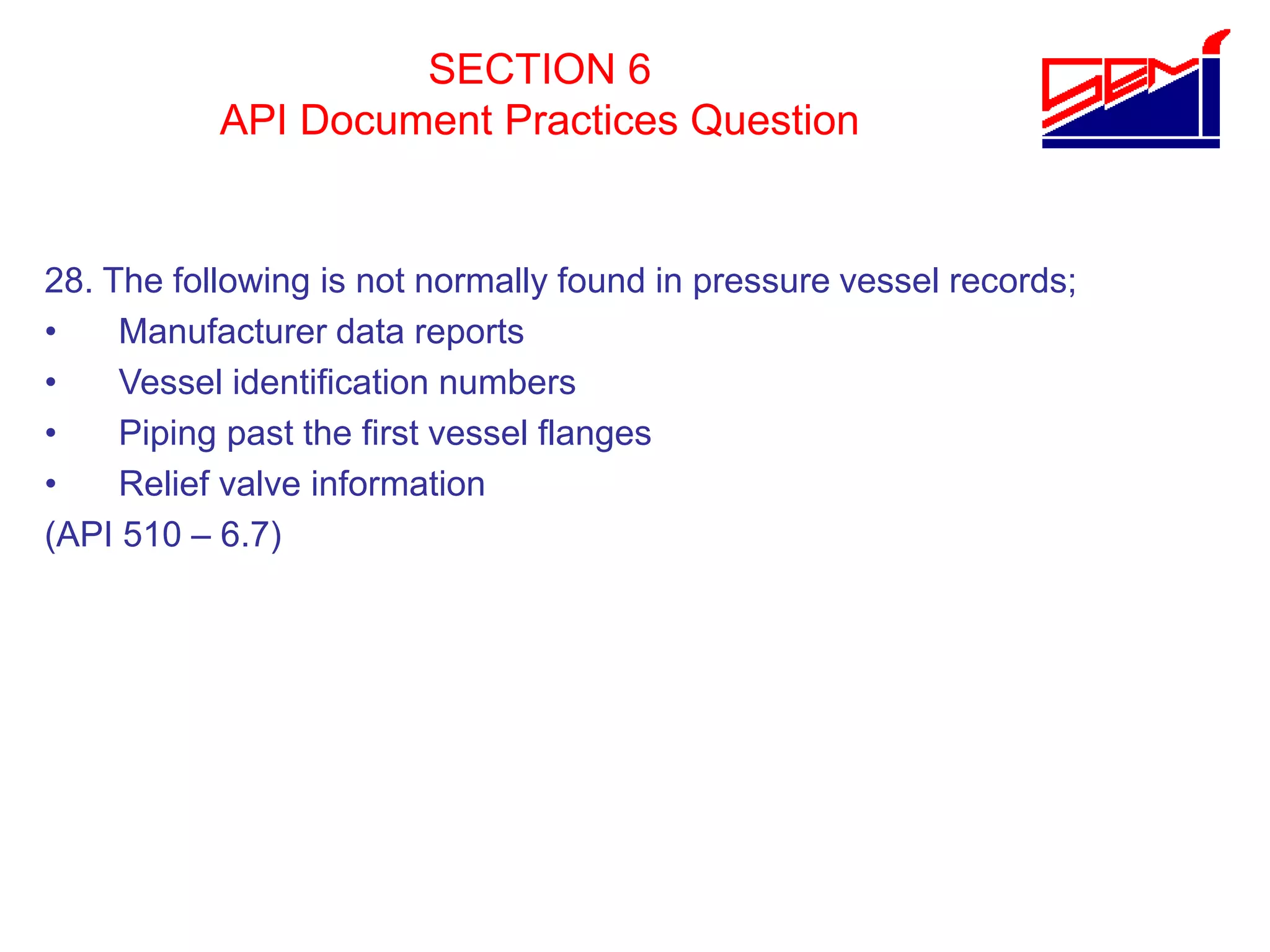 SECTION 6
API Document Practices Question
28. The following is not normally found in pressure vessel records;
• Manufacturer data reports
• Vessel identification numbers
• Piping past the first vessel flanges
• Relief valve information
(API 510 – 6.7)
 