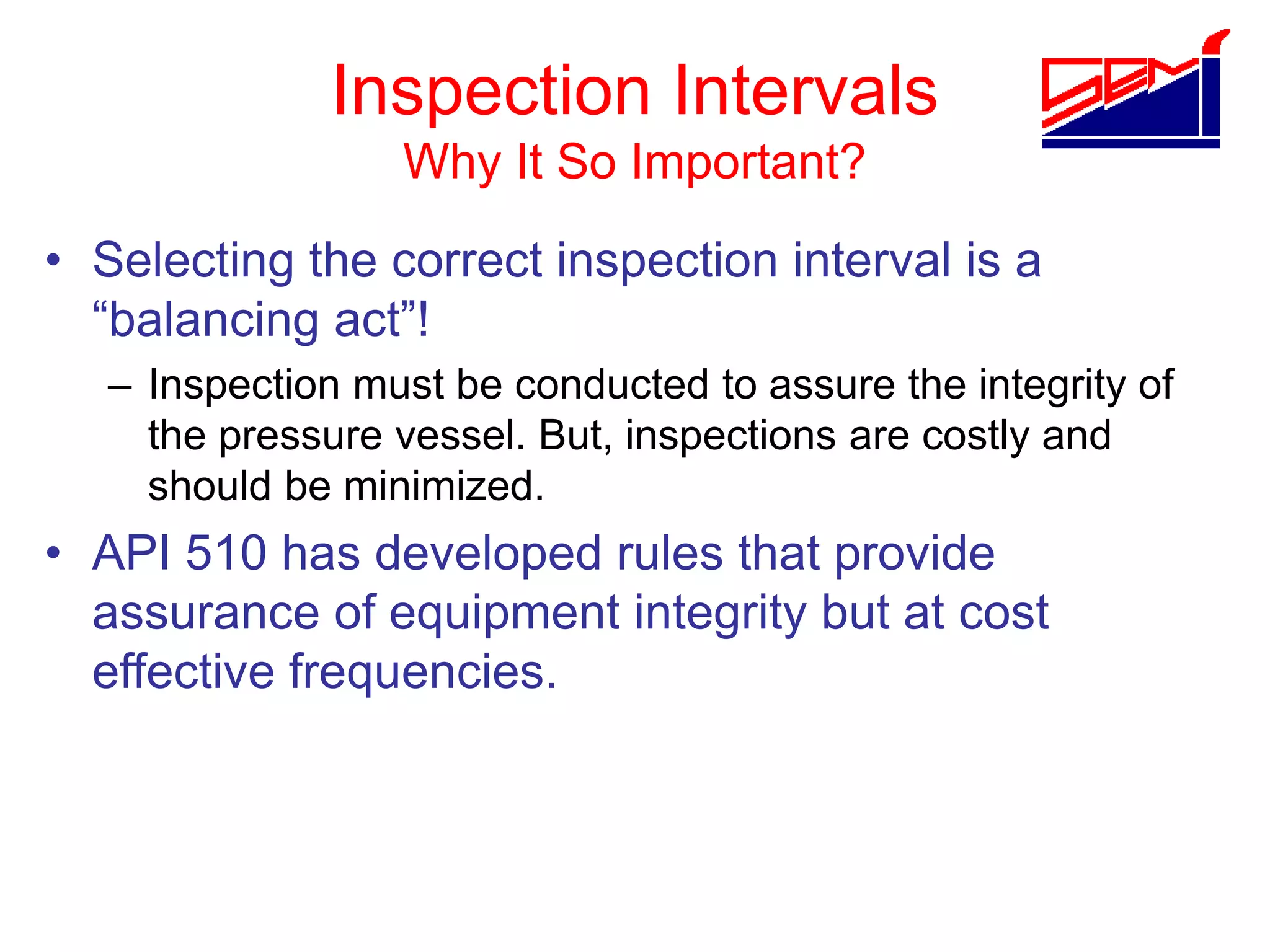 Inspection Intervals
Why It So Important?
• Selecting the correct inspection interval is a
“balancing act”!
– Inspection must be conducted to assure the integrity of
the pressure vessel. But, inspections are costly and
should be minimized.
• API 510 has developed rules that provide
assurance of equipment integrity but at cost
effective frequencies.
 