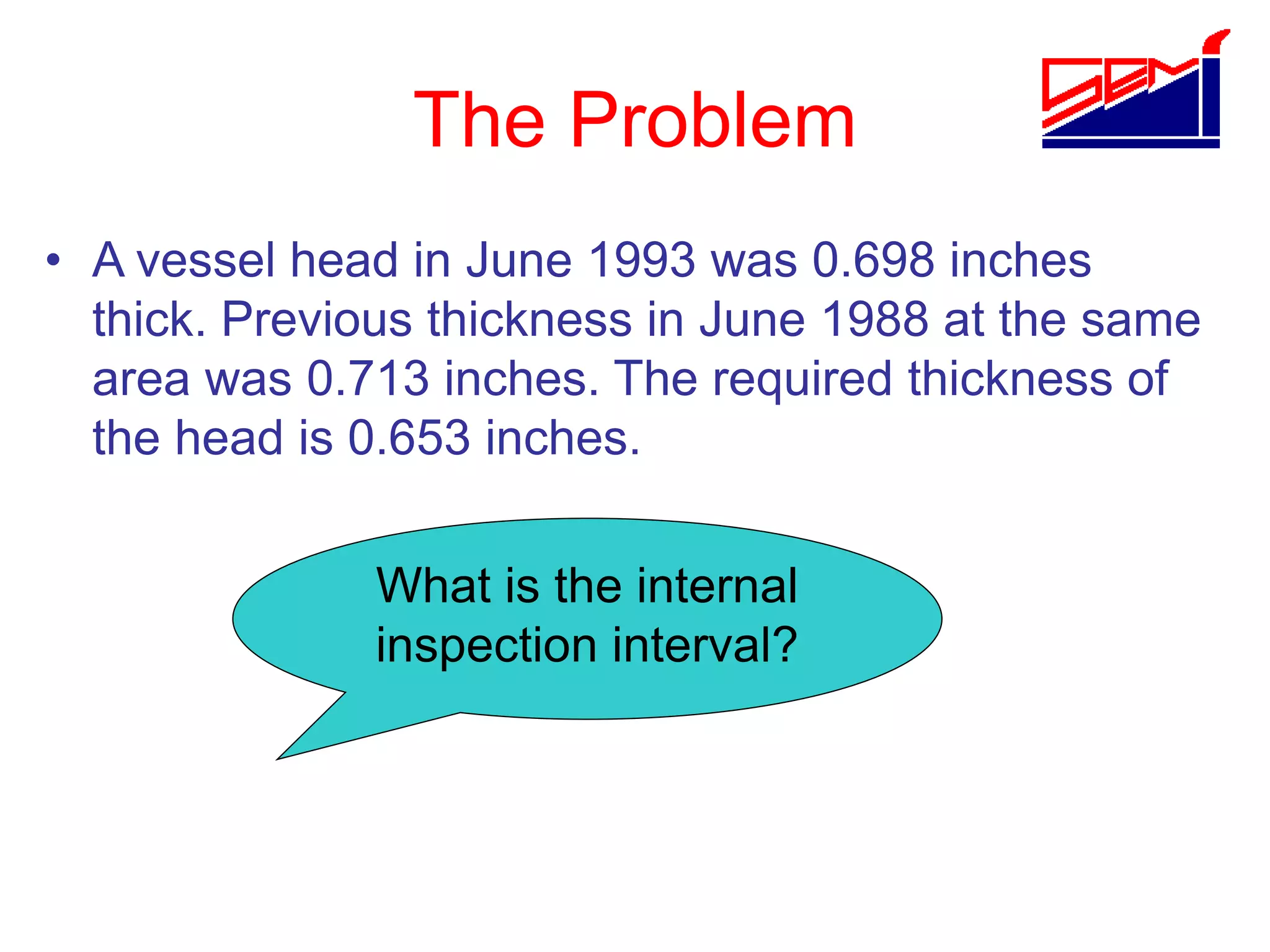 The Problem
• A vessel head in June 1993 was 0.698 inches
thick. Previous thickness in June 1988 at the same
area was 0.713 inches. The required thickness of
the head is 0.653 inches.
What is the internal
inspection interval?
 