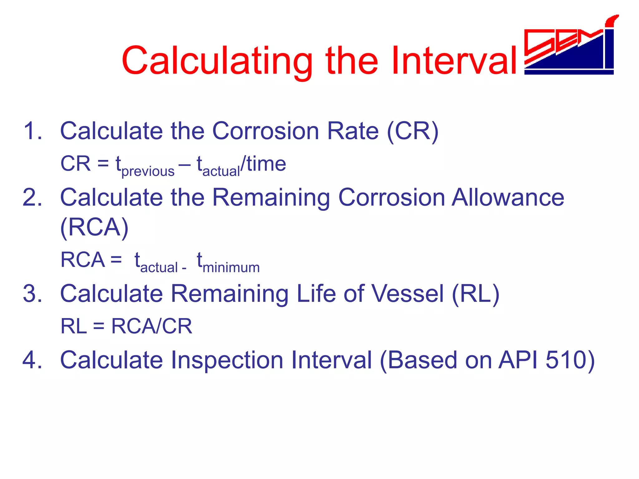Calculating the Interval
1. Calculate the Corrosion Rate (CR)
CR = tprevious – tactual/time
2. Calculate the Remaining Corrosion Allowance
(RCA)
RCA = tactual - tminimum
3. Calculate Remaining Life of Vessel (RL)
RL = RCA/CR
4. Calculate Inspection Interval (Based on API 510)
 