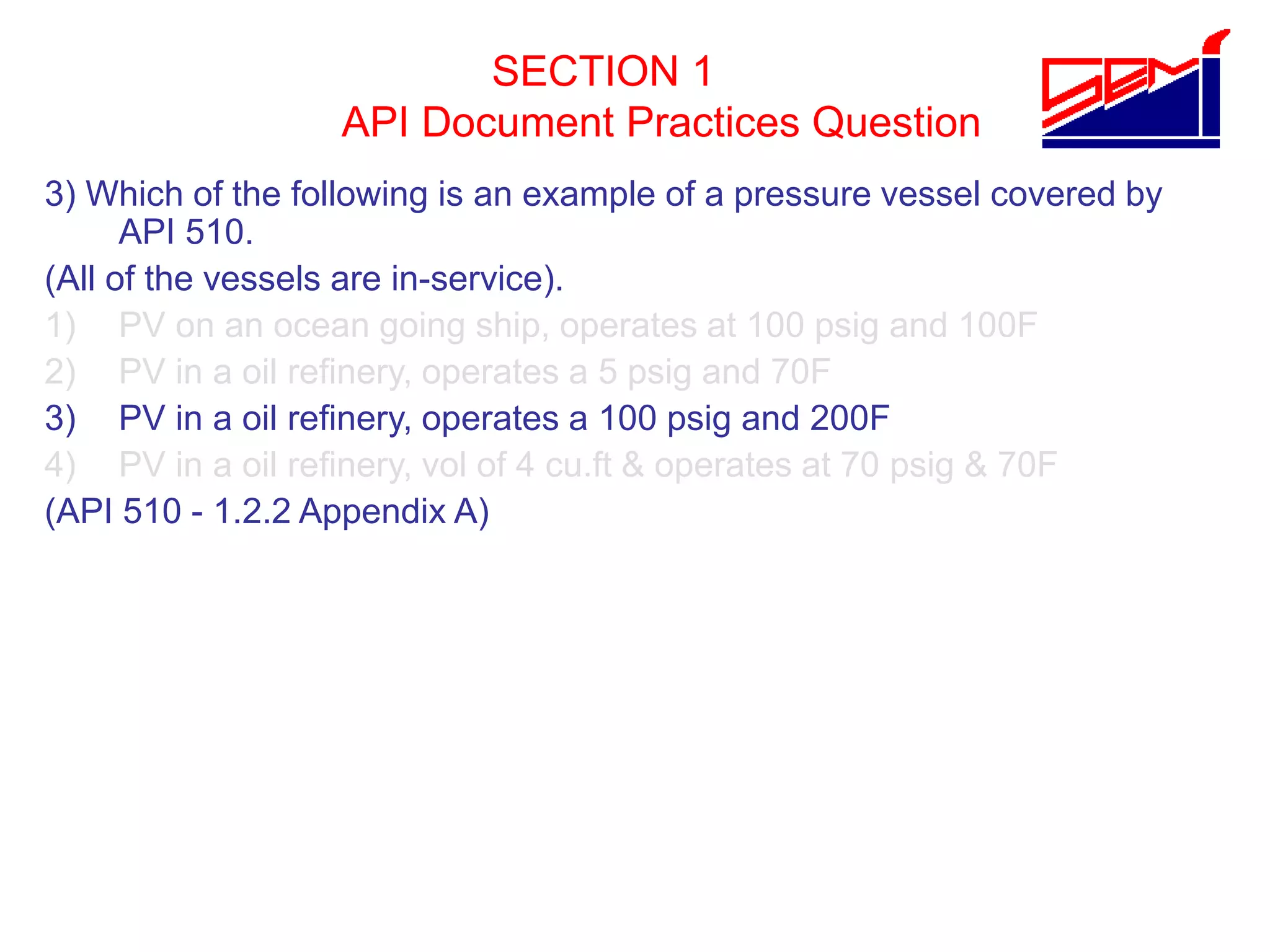 SECTION 1
API Document Practices Question
3) Which of the following is an example of a pressure vessel covered by
API 510.
(All of the vessels are in-service).
1) PV on an ocean going ship, operates at 100 psig and 100F
2) PV in a oil refinery, operates a 5 psig and 70F
3) PV in a oil refinery, operates a 100 psig and 200F
4) PV in a oil refinery, vol of 4 cu.ft & operates at 70 psig & 70F
(API 510 - 1.2.2 Appendix A)
 