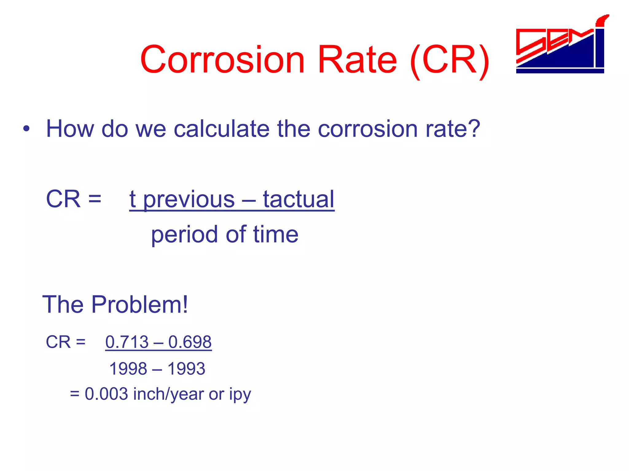 Corrosion Rate (CR)
• How do we calculate the corrosion rate?
CR = t previous – tactual
period of time
The Problem!
CR = 0.713 – 0.698
1998 – 1993
= 0.003 inch/year or ipy
 