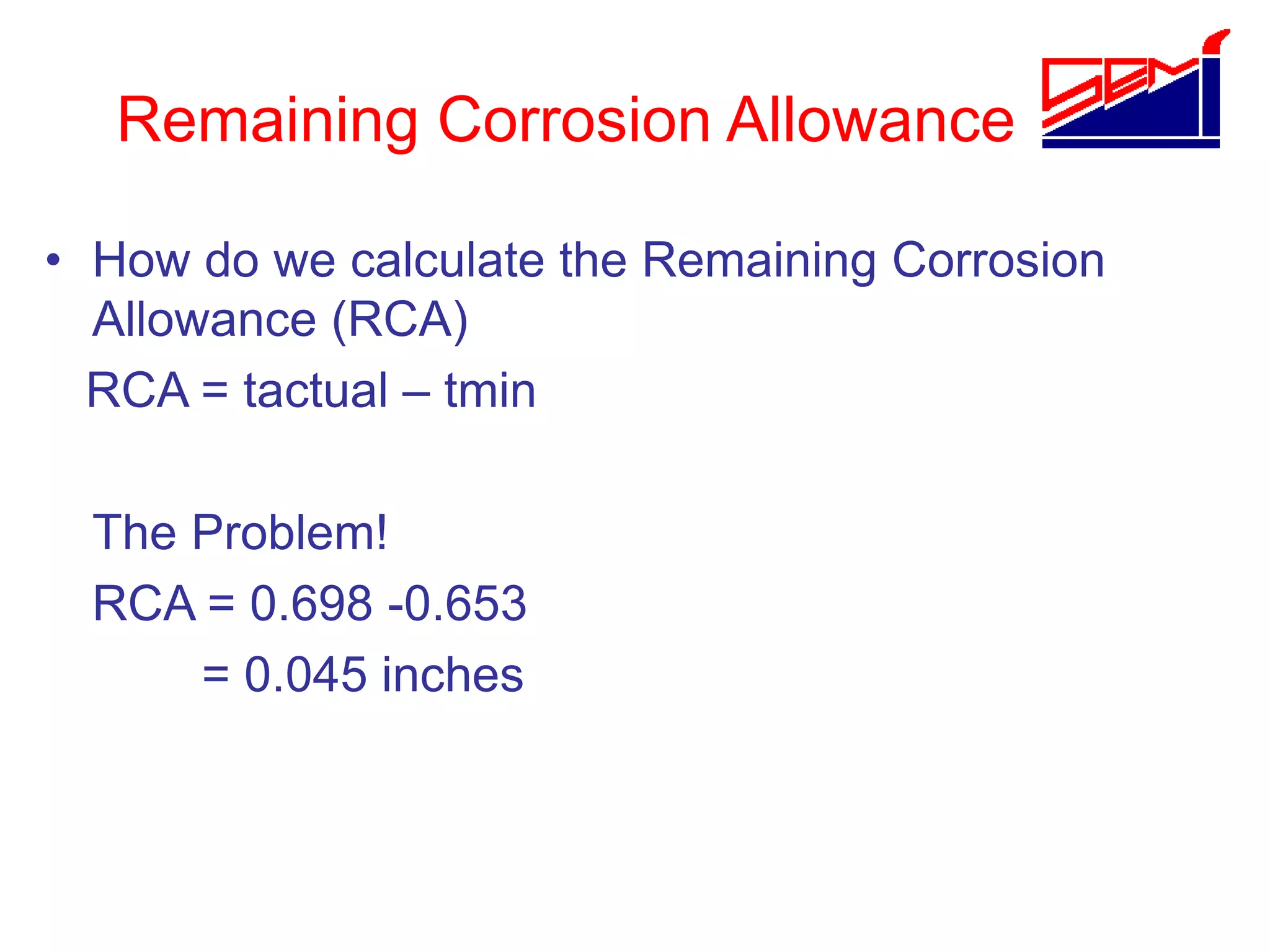 Remaining Corrosion Allowance
• How do we calculate the Remaining Corrosion
Allowance (RCA)
RCA = tactual – tmin
The Problem!
RCA = 0.698 -0.653
= 0.045 inches
 