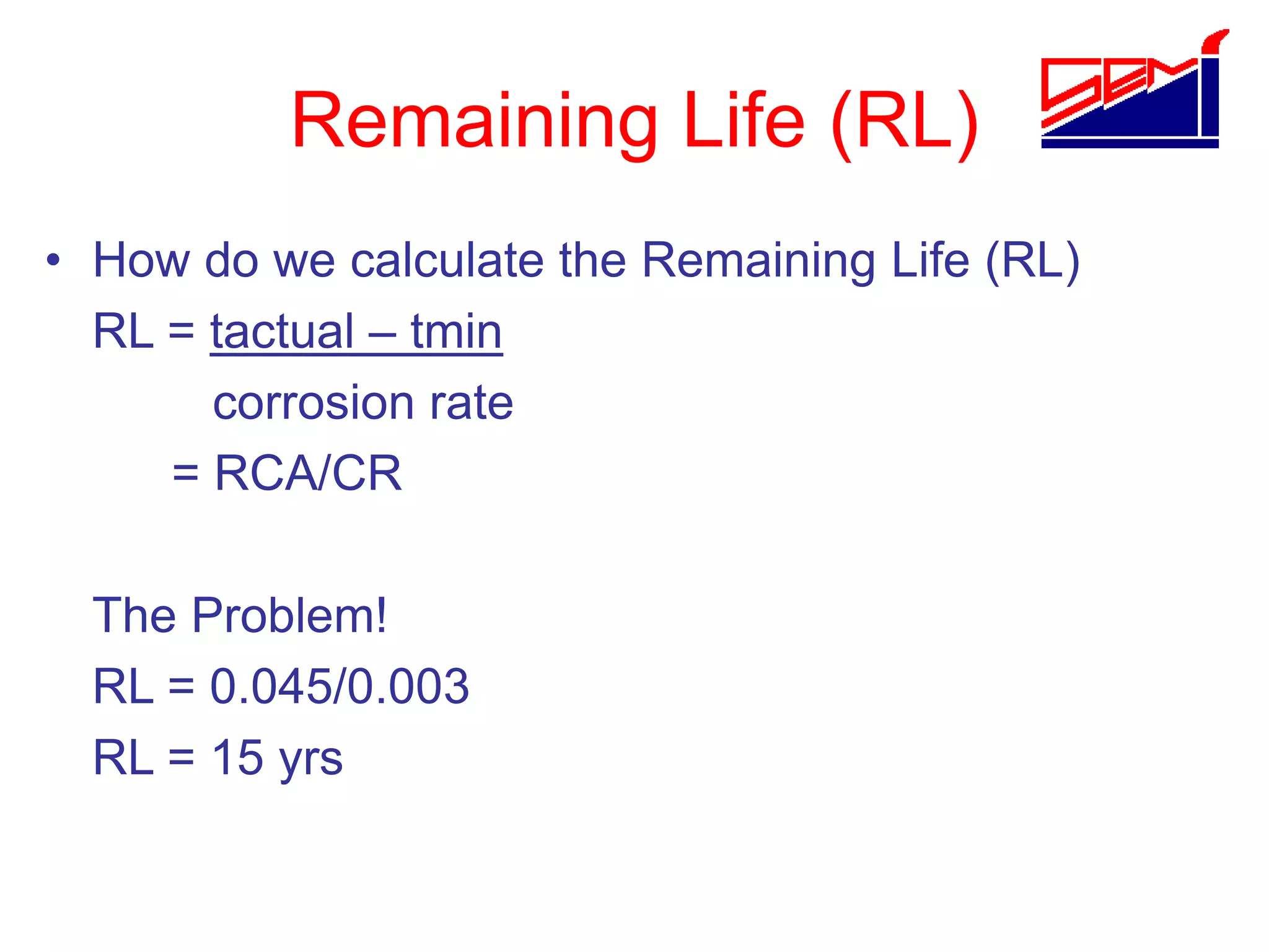 Remaining Life (RL)
• How do we calculate the Remaining Life (RL)
RL = tactual – tmin
corrosion rate
= RCA/CR
The Problem!
RL = 0.045/0.003
RL = 15 yrs
 