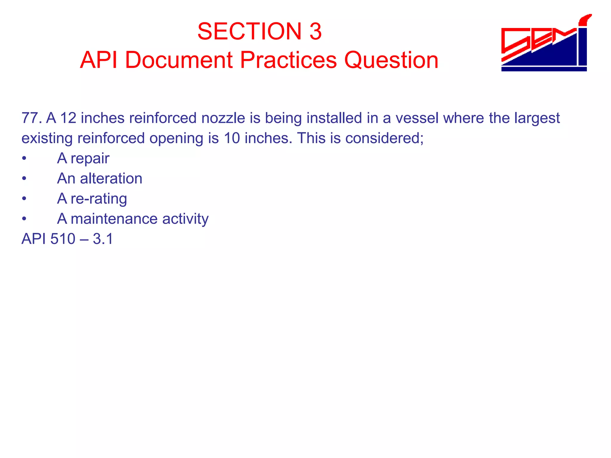 SECTION 3
API Document Practices Question
77. A 12 inches reinforced nozzle is being installed in a vessel where the largest
existing reinforced opening is 10 inches. This is considered;
• A repair
• An alteration
• A re-rating
• A maintenance activity
API 510 – 3.1
 