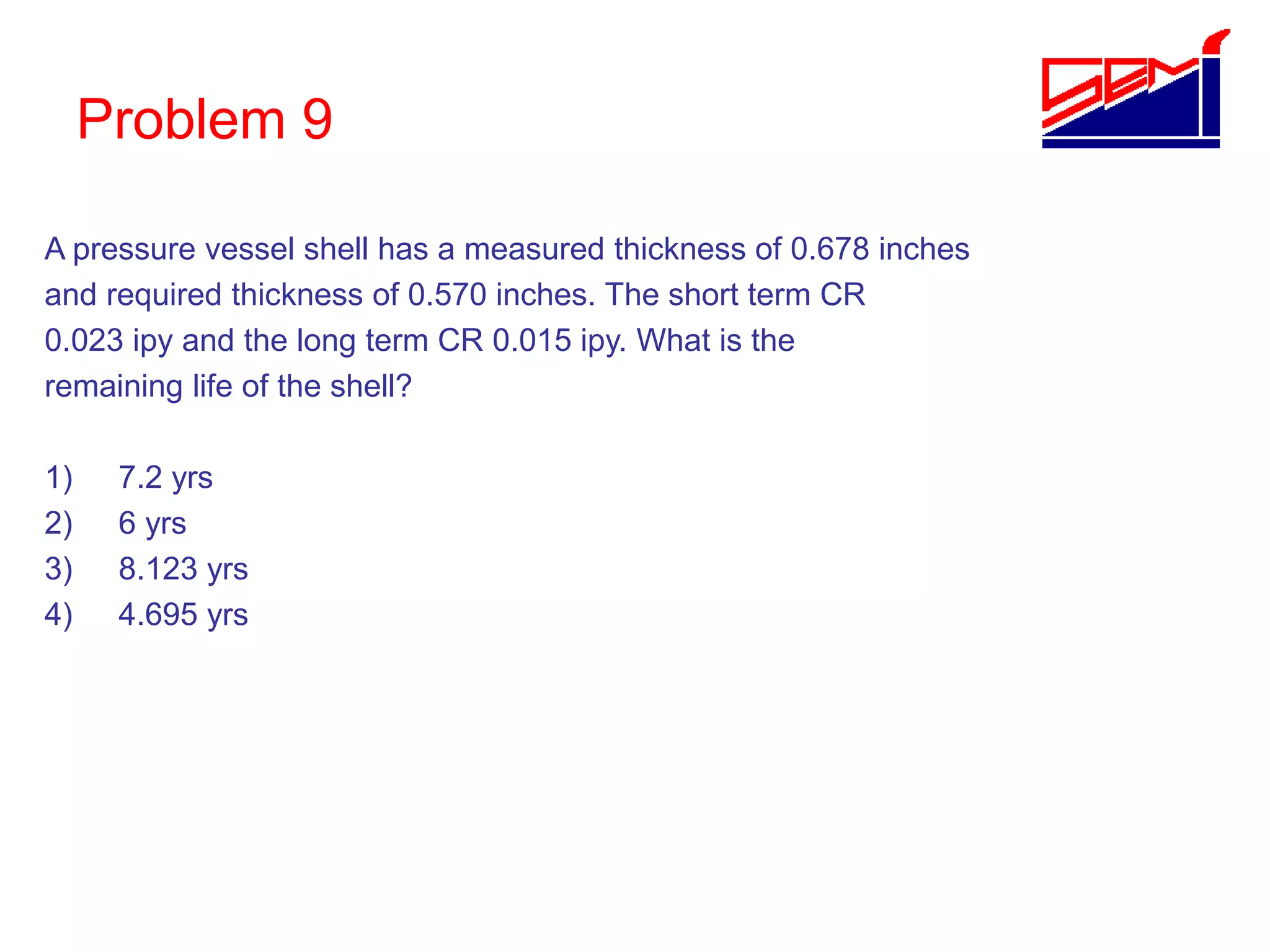 Problem 9
A pressure vessel shell has a measured thickness of 0.678 inches
and required thickness of 0.570 inches. The short term CR
0.023 ipy and the long term CR 0.015 ipy. What is the
remaining life of the shell?
1) 7.2 yrs
2) 6 yrs
3) 8.123 yrs
4) 4.695 yrs
 