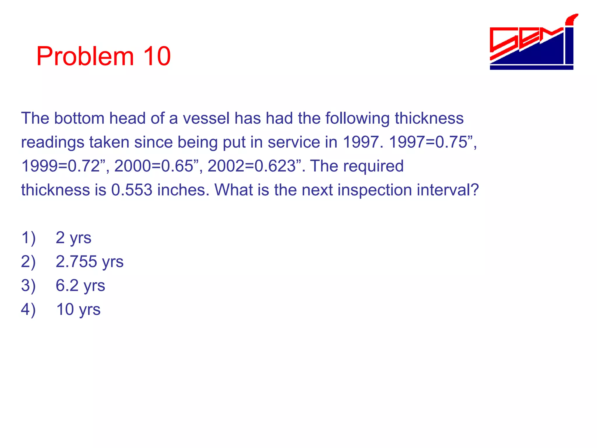Problem 10
The bottom head of a vessel has had the following thickness
readings taken since being put in service in 1997. 1997=0.75”,
1999=0.72”, 2000=0.65”, 2002=0.623”. The required
thickness is 0.553 inches. What is the next inspection interval?
1) 2 yrs
2) 2.755 yrs
3) 6.2 yrs
4) 10 yrs
 